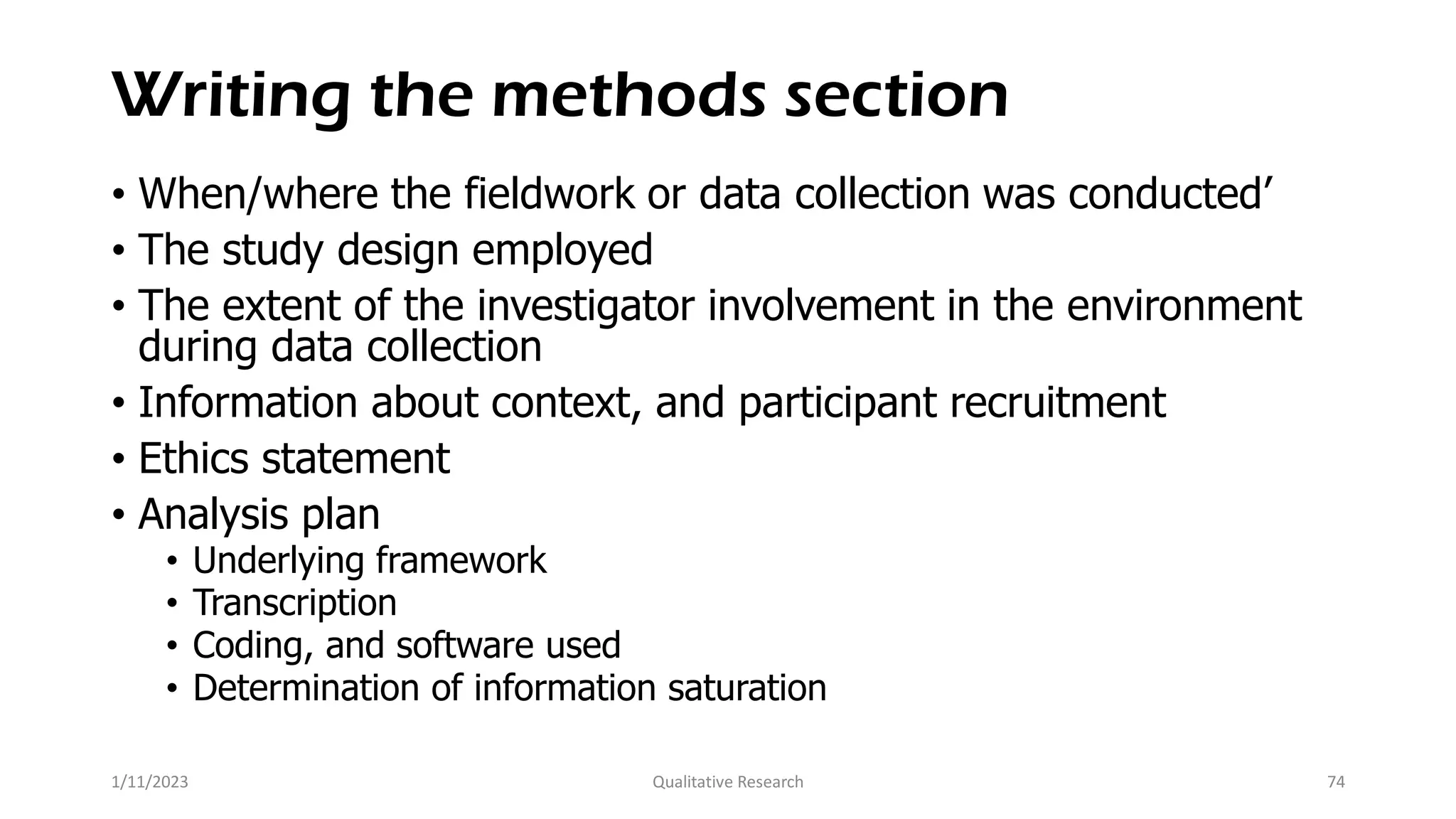 Writing the methods section
• When/where the fieldwork or data collection was conducted’
• The study design employed
• The extent of the investigator involvement in the environment
during data collection
• Information about context, and participant recruitment
• Ethics statement
• Analysis plan
• Underlying framework
• Transcription
• Coding, and software used
• Determination of information saturation
1/11/2023 Qualitative Research 74
 
