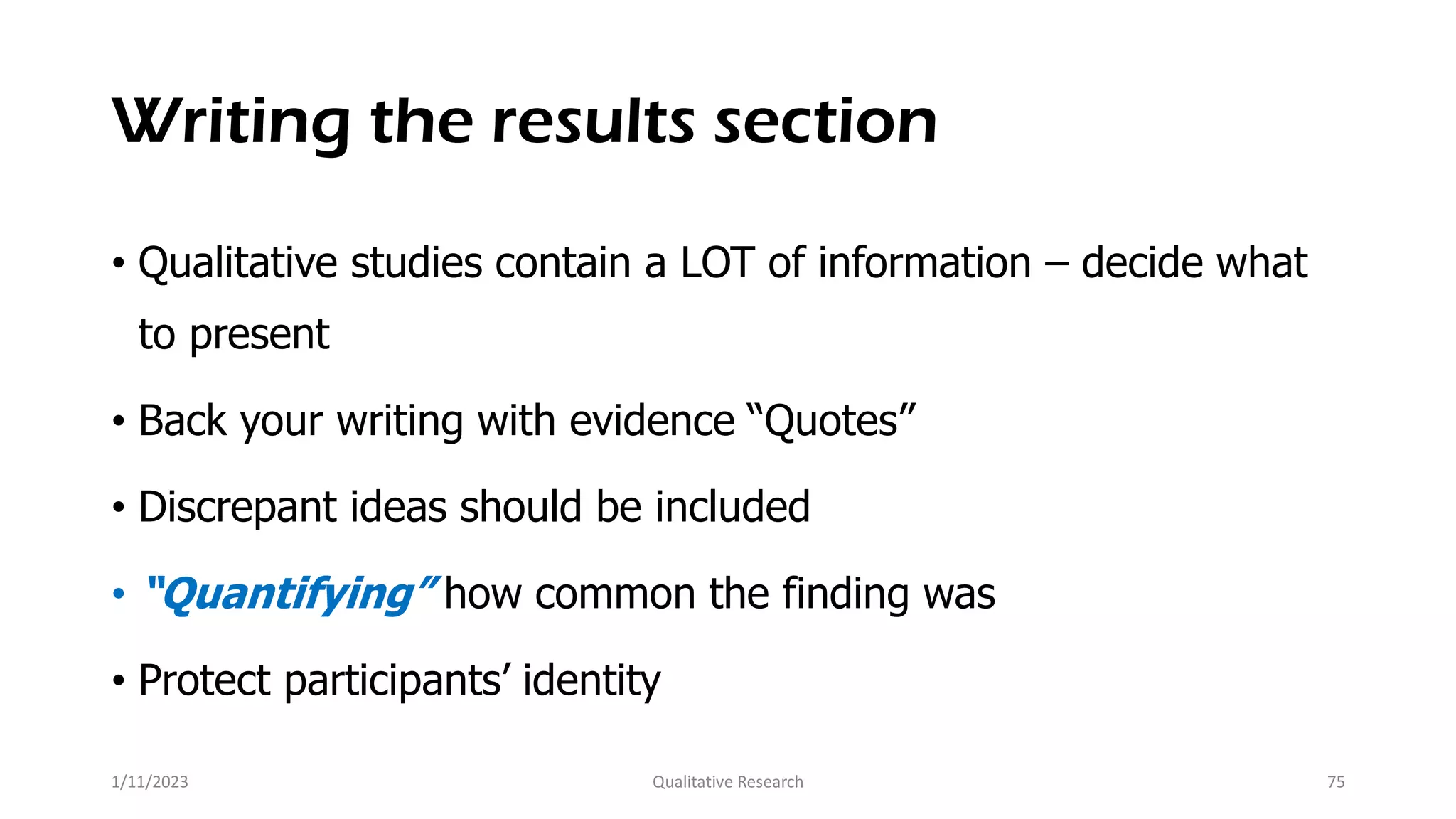 Writing the results section
• Qualitative studies contain a LOT of information – decide what
to present
• Back your writing with evidence “Quotes”
• Discrepant ideas should be included
• “Quantifying” how common the finding was
• Protect participants’ identity
1/11/2023 Qualitative Research 75
 