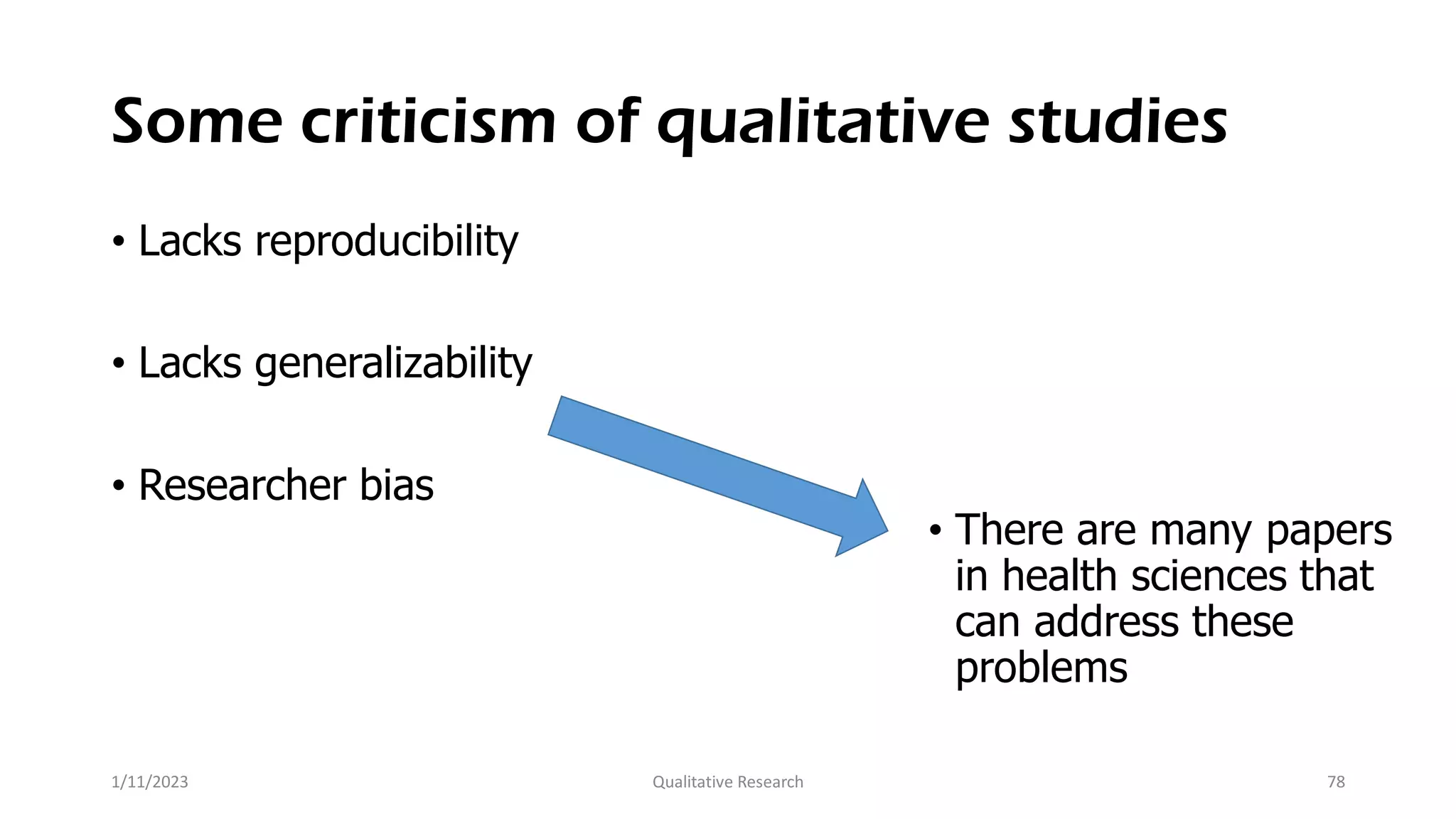 Some criticism of qualitative studies
• Lacks reproducibility
• Lacks generalizability
• Researcher bias
• There are many papers
in health sciences that
can address these
problems
1/11/2023 Qualitative Research 78
 