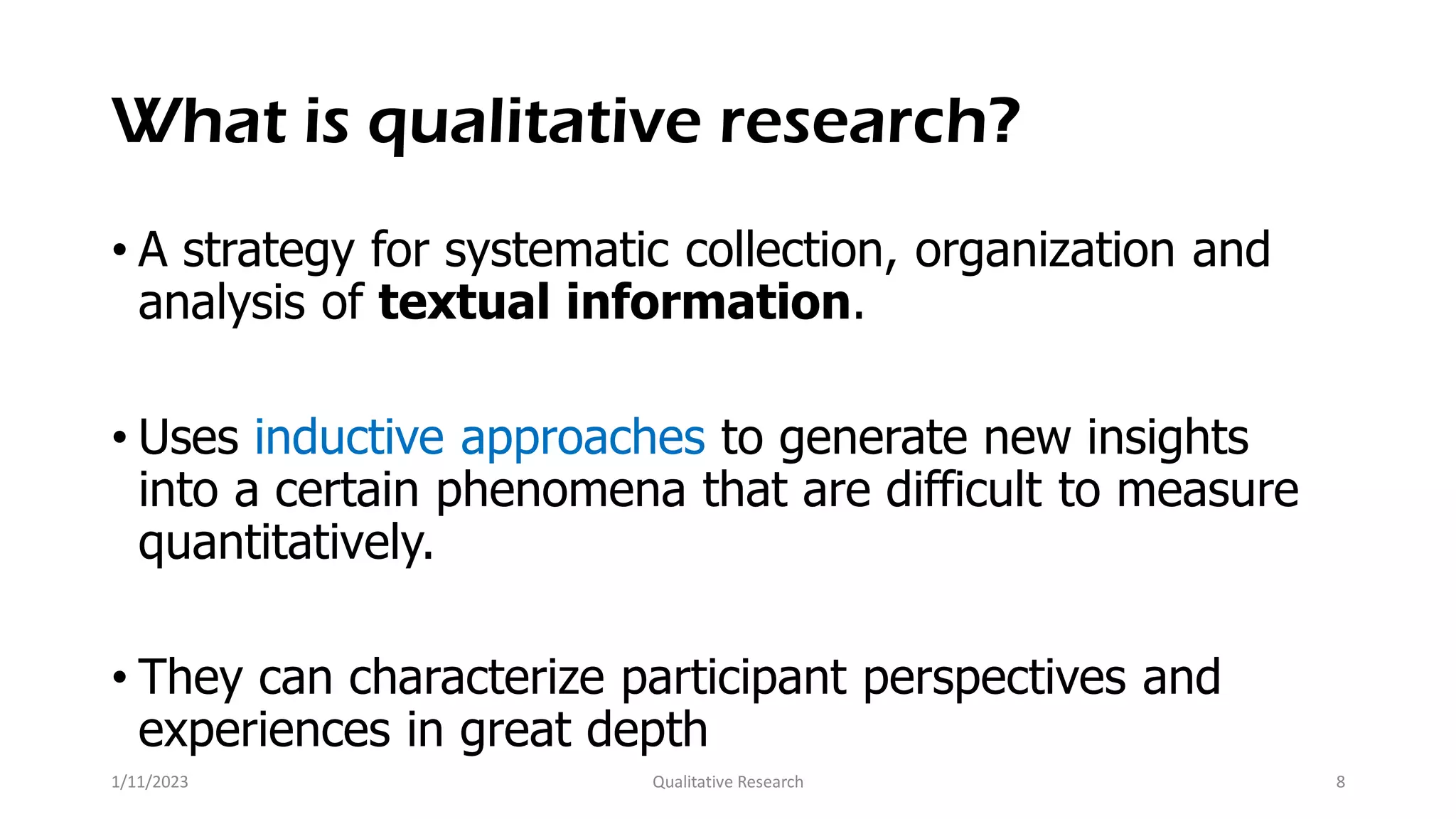 What is qualitative research?
• A strategy for systematic collection, organization and
analysis of textual information.
• Uses inductive approaches to generate new insights
into a certain phenomena that are difficult to measure
quantitatively.
• They can characterize participant perspectives and
experiences in great depth
1/11/2023 Qualitative Research 8
 