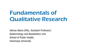 Fundamentals of
Qualitative Research
Admas Abera (MSc, Assistant Professor)
Epidemiology and Biostatistics Unit
School of Public Health,
Haramaya University
 