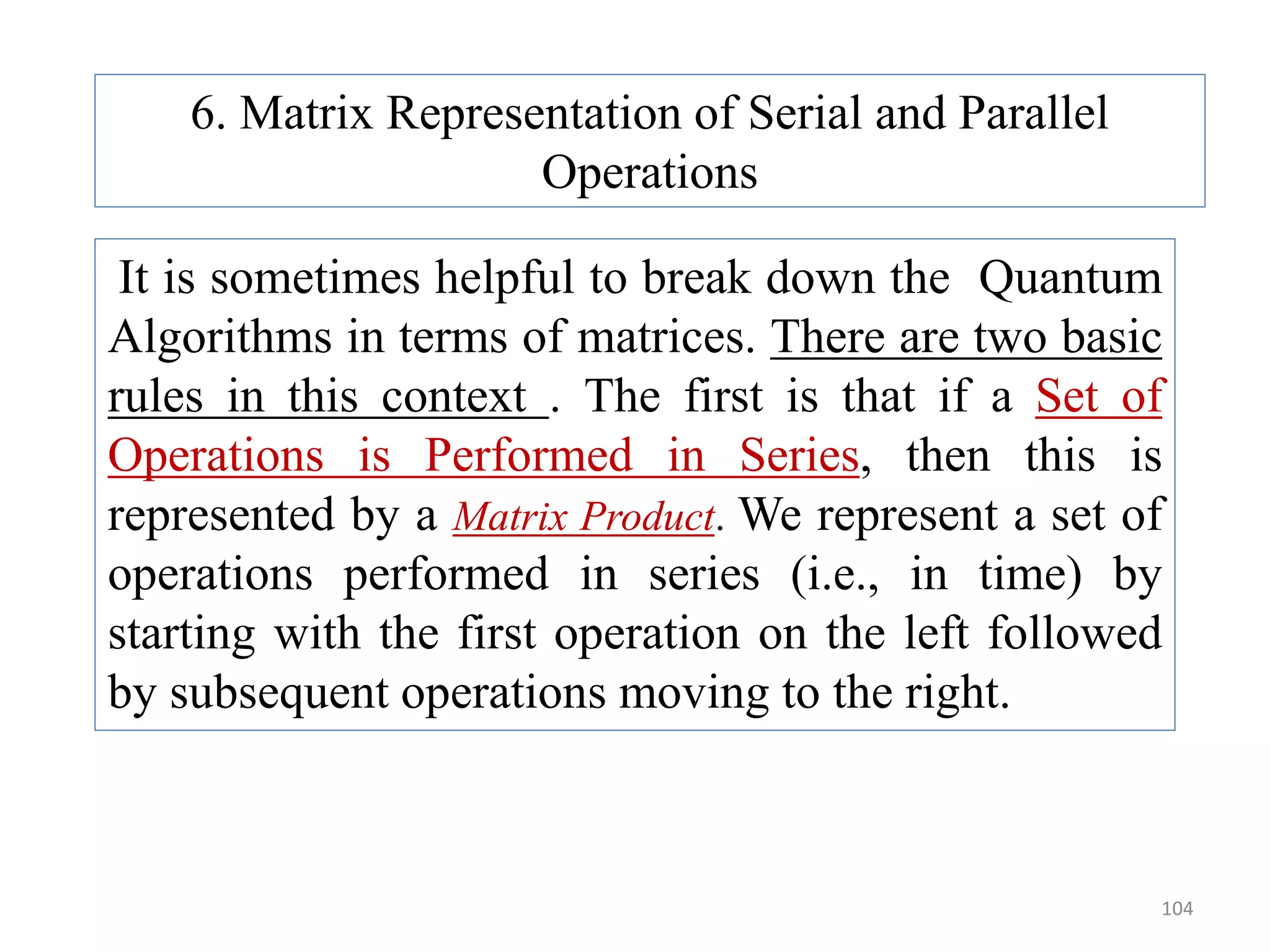 104 6. Matrix Representation of Serial and Parallel Operations It is sometimes helpful to break down the Quantum Algorithms in terms of matrices. There are two basic rules in this context . The first is that if a Set of Operations is Performed in Series, then this is represented by a Matrix Product. We represent a set of operations performed in series (i.e., in time) by starting with the first operation on the left followed by subsequent operations moving to the right. 