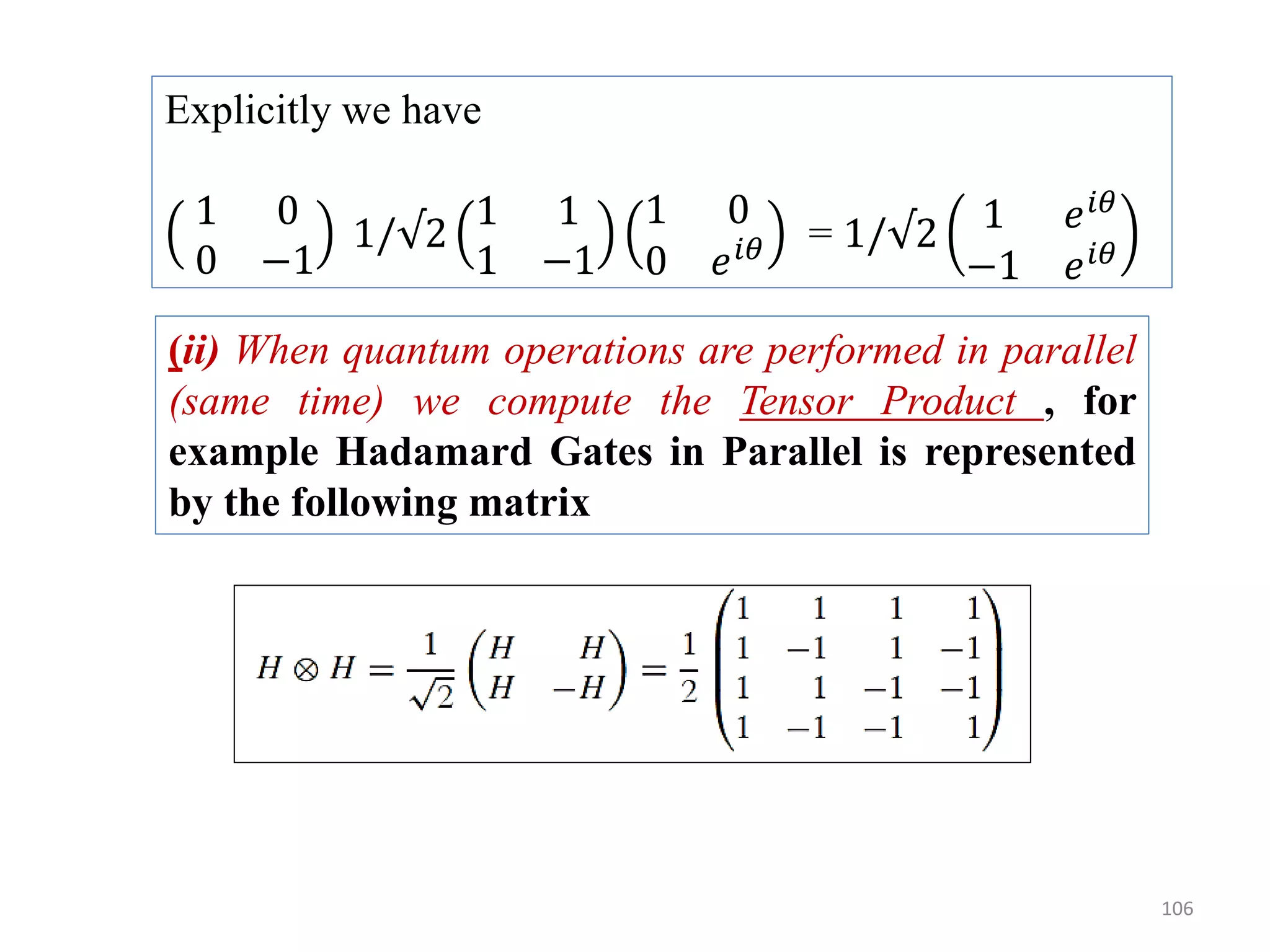 106 Explicitly we have 1 0 0 −1 1/√2 1 1 1 −1 1 0 0 𝑒 𝑖𝜃 = 1/√2 1 𝑒 𝑖𝜃 −1 𝑒 𝑖𝜃 (ii) When quantum operations are performed in parallel (same time) we compute the Tensor Product , for example Hadamard Gates in Parallel is represented by the following matrix 