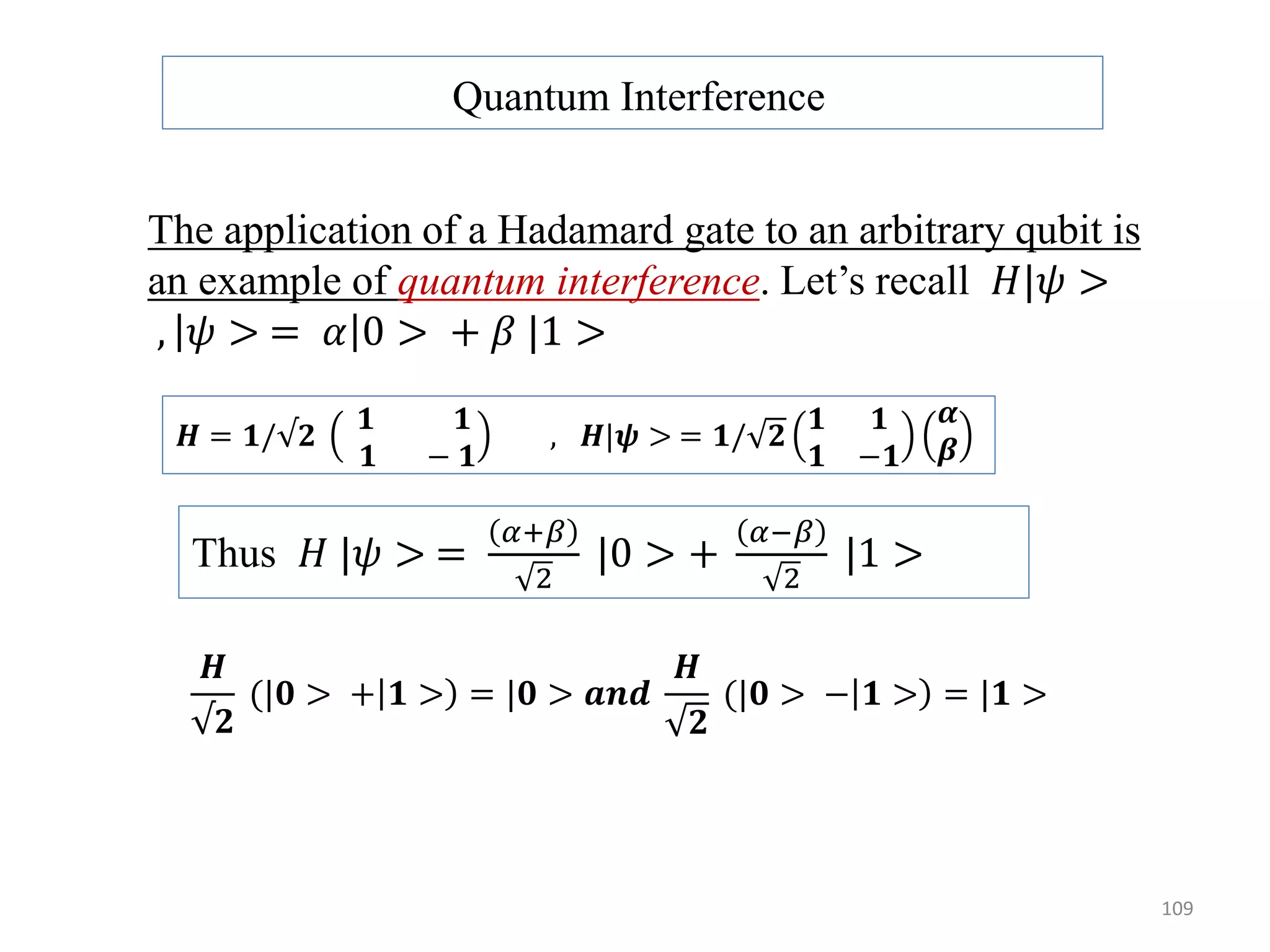109 Quantum Interference The application of a Hadamard gate to an arbitrary qubit is an example of quantum interference. Let’s recall 𝐻|𝜓 > , 𝜓 > = 𝛼 0 > + 𝛽 |1 > 𝑯 = 𝟏/√𝟐 𝟏 𝟏 𝟏 − 𝟏 , 𝑯|𝝍 > = 𝟏/ 𝟐 𝟏 𝟏 𝟏 −𝟏 𝜶 𝜷 Thus 𝐻 |𝜓 > = 𝛼+𝛽 2 |0 > + 𝛼−𝛽 2 |1 > 𝑯 √𝟐 (|𝟎 > + 𝟏 > = |𝟎 > 𝒂𝒏𝒅 𝑯 𝟐 (|𝟎 > − 𝟏 > = |𝟏 > 