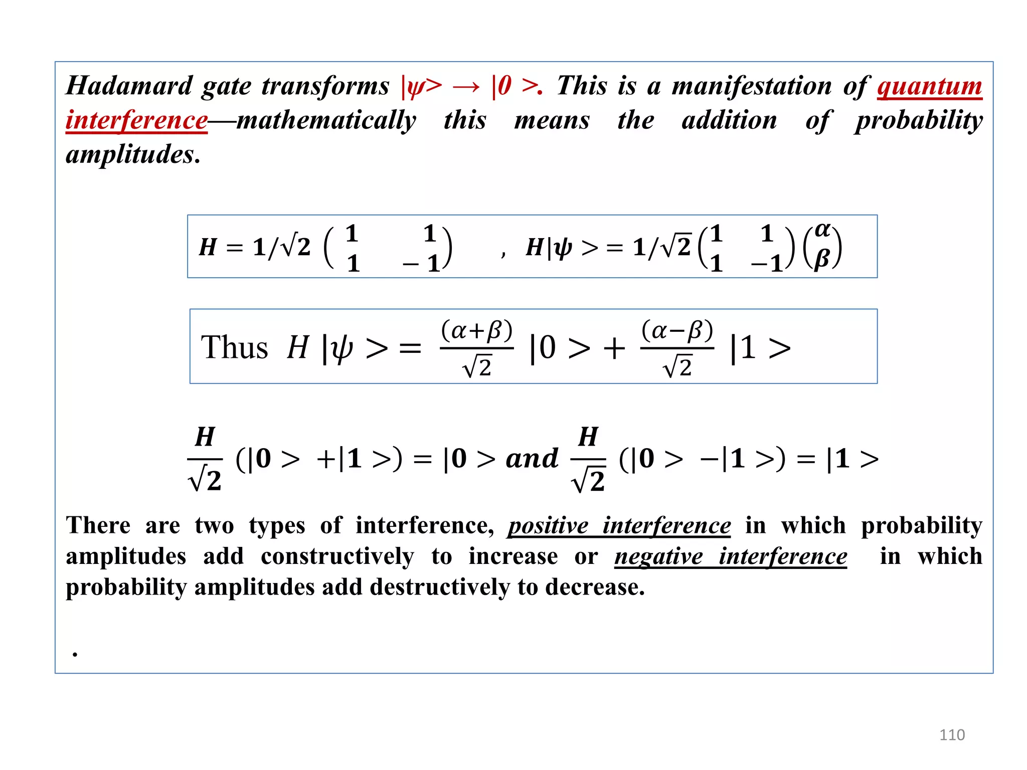 110 Hadamard gate transforms |ψ> → |0 >. This is a manifestation of quantum interference—mathematically this means the addition of probability amplitudes. There are two types of interference, positive interference in which probability amplitudes add constructively to increase or negative interference in which probability amplitudes add destructively to decrease. . 𝑯 = 𝟏/√𝟐 𝟏 𝟏 𝟏 − 𝟏 , 𝑯|𝝍 > = 𝟏/ 𝟐 𝟏 𝟏 𝟏 −𝟏 𝜶 𝜷 Thus 𝐻 |𝜓 > = 𝛼+𝛽 2 |0 > + 𝛼−𝛽 2 |1 > 𝑯 √𝟐 (|𝟎 > + 𝟏 > = |𝟎 > 𝒂𝒏𝒅 𝑯 𝟐 (|𝟎 > − 𝟏 > = |𝟏 > 