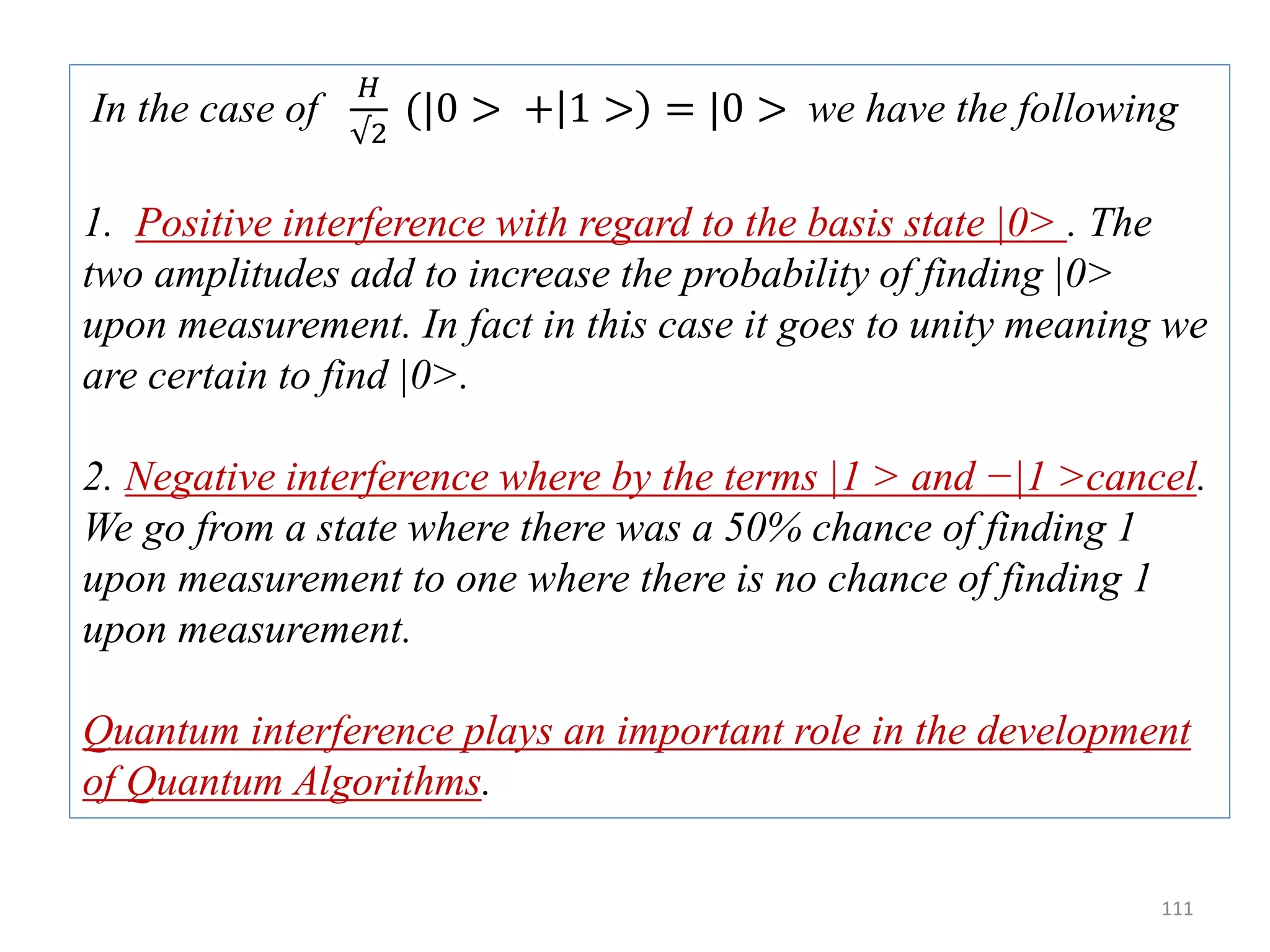111 In the case of 𝐻 √2 (|0 > + 1 > = |0 > we have the following 1. Positive interference with regard to the basis state |0> . The two amplitudes add to increase the probability of finding |0> upon measurement. In fact in this case it goes to unity meaning we are certain to find |0>. 2. Negative interference where by the terms |1 > and −|1 >cancel. We go from a state where there was a 50% chance of finding 1 upon measurement to one where there is no chance of finding 1 upon measurement. Quantum interference plays an important role in the development of Quantum Algorithms. 