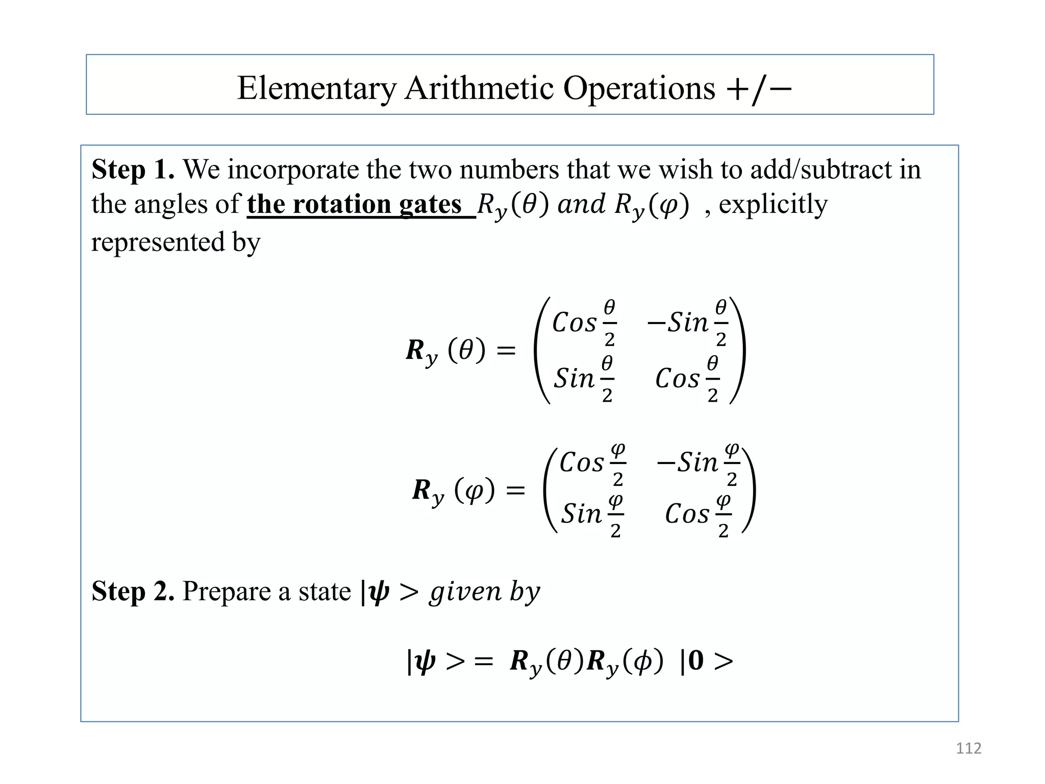 112 Elementary Arithmetic Operations +/− Step 1. We incorporate the two numbers that we wish to add/subtract in the angles of the rotation gates 𝑅 𝑦 𝜃 𝑎𝑛𝑑 𝑅 𝑦(𝜑) , explicitly represented by 𝑹 𝑦 𝜃 = 𝐶𝑜𝑠 𝜃 2 −𝑆𝑖𝑛 𝜃 2 𝑆𝑖𝑛 𝜃 2 𝐶𝑜𝑠 𝜃 2 𝑹 𝑦 𝜑 = 𝐶𝑜𝑠 𝜑 2 −𝑆𝑖𝑛 𝜑 2 𝑆𝑖𝑛 𝜑 2 𝐶𝑜𝑠 𝜑 2 Step 2. Prepare a state |𝝍 > 𝑔𝑖𝑣𝑒𝑛 𝑏𝑦 |𝝍 > = 𝑹 𝑦 𝜃 𝑹 𝑦 𝜙 |𝟎 > 