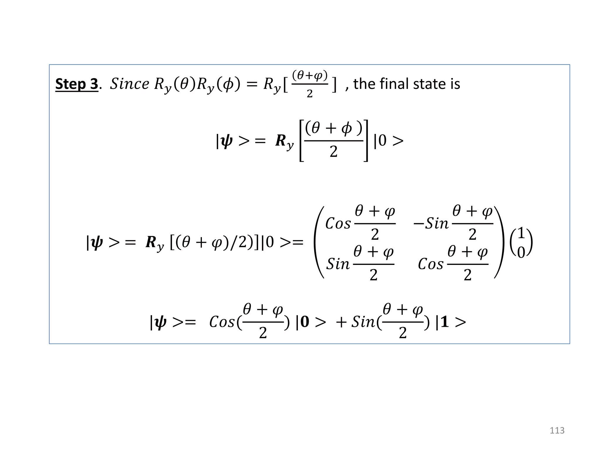 113 Step 3. 𝑆𝑖𝑛𝑐𝑒 𝑅 𝑦 𝜃 𝑅 𝑦 𝜙 = 𝑅 𝑦[ 𝜃+𝜑 2 ] , the final state is |𝝍 > = 𝑹 𝑦 𝜃 + 𝜙 2 |0 > |𝝍 > = 𝑹 𝑦 𝜃 + 𝜑)/2 |0 >= 𝐶𝑜𝑠 𝜃 + 𝜑 2 −𝑆𝑖𝑛 𝜃 + 𝜑 2 𝑆𝑖𝑛 𝜃 + 𝜑 2 𝐶𝑜𝑠 𝜃 + 𝜑 2 1 0 |𝝍 >= 𝐶𝑜𝑠( 𝜃 + 𝜑 2 ) |𝟎 > + 𝑆𝑖𝑛( 𝜃 + 𝜑 2 ) |𝟏 > 