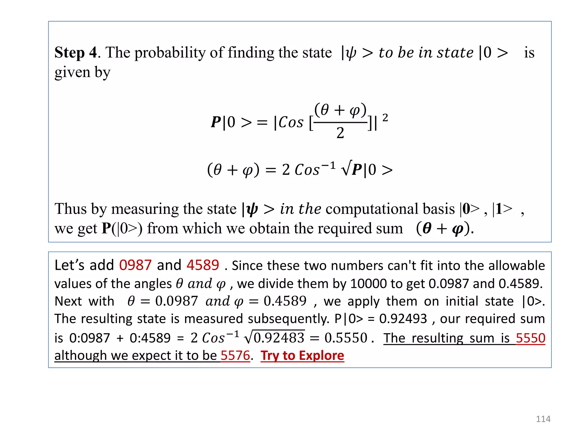 114 Step 4. The probability of finding the state 𝜓 > 𝑡𝑜 𝑏𝑒 𝑖𝑛 𝑠𝑡𝑎𝑡𝑒 0 > is given by 𝑷|0 > = |𝐶𝑜𝑠 [ 𝜃 + 𝜑 2 ]| 2 𝜃 + 𝜑 = 2 𝐶𝑜𝑠−1 √𝑷|0 > Thus by measuring the state |𝝍 > 𝑖𝑛 𝑡ℎ𝑒 computational basis |0> , |1> , we get P(|0>) from which we obtain the required sum 𝜽 + 𝝋 . Let’s add 0987 and 4589 . Since these two numbers can't fit into the allowable values of the angles 𝜃 𝑎𝑛𝑑 𝜑 , we divide them by 10000 to get 0.0987 and 0.4589. Next with 𝜃 = 0.0987 𝑎𝑛𝑑 𝜑 = 0.4589 , we apply them on initial state |0>. The resulting state is measured subsequently. P|0> = 0.92493 , our required sum is 0:0987 + 0:4589 = 2 𝐶𝑜𝑠−1 0.92483 = 0.5550 . The resulting sum is 5550 although we expect it to be 5576. Try to Explore 