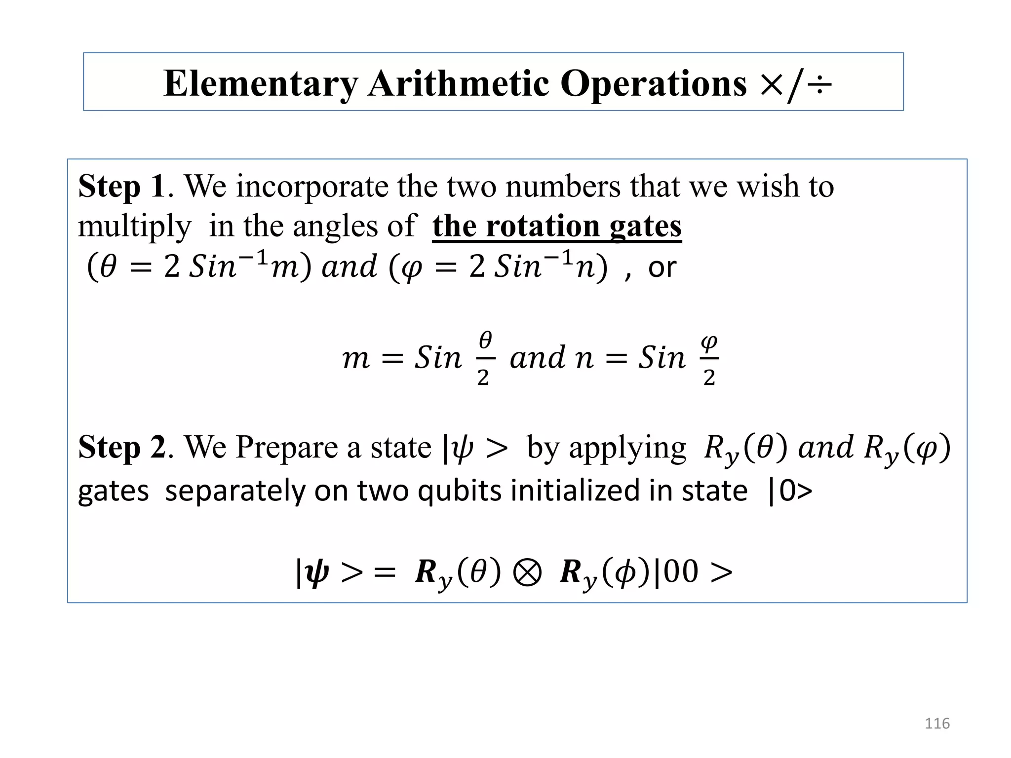 116 Elementary Arithmetic Operations ×/÷ Step 1. We incorporate the two numbers that we wish to multiply in the angles of the rotation gates 𝜃 = 2 𝑆𝑖𝑛−1 𝑚 𝑎𝑛𝑑 (𝜑 = 2 𝑆𝑖𝑛−1 𝑛) , or 𝑚 = 𝑆𝑖𝑛 𝜃 2 𝑎𝑛𝑑 𝑛 = 𝑆𝑖𝑛 𝜑 2 Step 2. We Prepare a state |𝜓 > by applying 𝑅 𝑦 𝜃 𝑎𝑛𝑑 𝑅 𝑦 𝜑 gates separately on two qubits initialized in state |0> |𝝍 > = 𝑹 𝑦 𝜃 ⊗ 𝑹 𝑦 𝜙 |00 > 