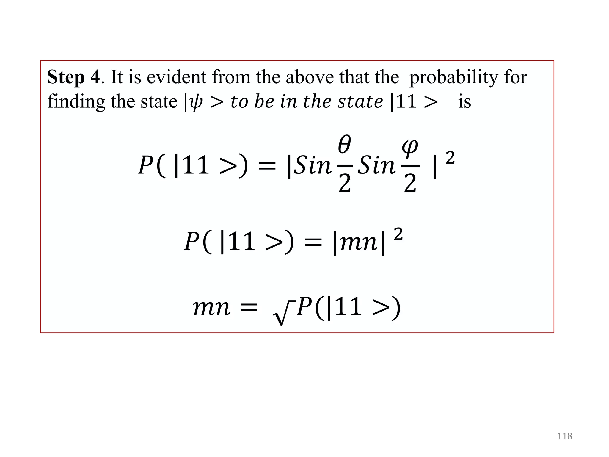 118 Step 4. It is evident from the above that the probability for finding the state |𝜓 > 𝑡𝑜 𝑏𝑒 𝑖𝑛 𝑡ℎ𝑒 𝑠𝑡𝑎𝑡𝑒 |11 > is 𝑃 11 > = |𝑆𝑖𝑛 𝜃 2 𝑆𝑖𝑛 𝜑 2 | 2 𝑃 11 > = |𝑚𝑛| 2 𝑚𝑛 = 𝑃(|11 >) 