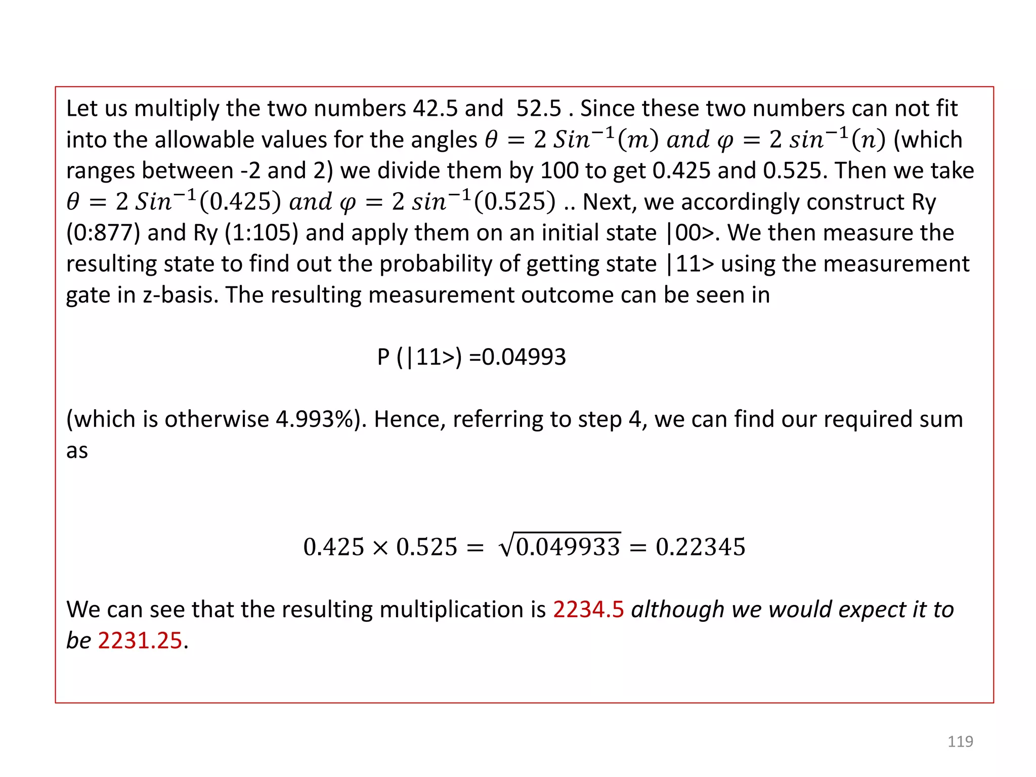 119 Let us multiply the two numbers 42.5 and 52.5 . Since these two numbers can not fit into the allowable values for the angles 𝜃 = 2 𝑆𝑖𝑛−1 𝑚 𝑎𝑛𝑑 𝜑 = 2 𝑠𝑖𝑛−1 𝑛 (which ranges between -2 and 2) we divide them by 100 to get 0.425 and 0.525. Then we take 𝜃 = 2 𝑆𝑖𝑛−1 0.425 𝑎𝑛𝑑 𝜑 = 2 𝑠𝑖𝑛−1 0.525 .. Next, we accordingly construct Ry (0:877) and Ry (1:105) and apply them on an initial state |00>. We then measure the resulting state to find out the probability of getting state |11> using the measurement gate in z-basis. The resulting measurement outcome can be seen in P (|11>) =0.04993 (which is otherwise 4.993%). Hence, referring to step 4, we can find our required sum as 0.425 × 0.525 = 0.049933 = 0.22345 We can see that the resulting multiplication is 2234.5 although we would expect it to be 2231.25. 