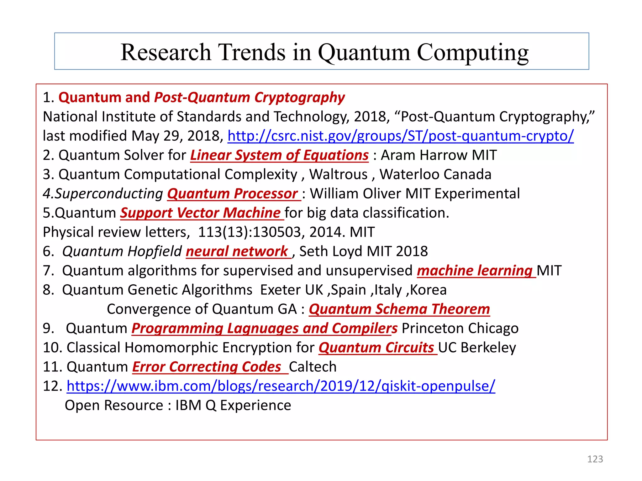 123 Research Trends in Quantum Computing 1. Quantum and Post-Quantum Cryptography National Institute of Standards and Technology, 2018, “Post-Quantum Cryptography,” last modified May 29, 2018, http://csrc.nist.gov/groups/ST/post-quantum-crypto/ 2. Quantum Solver for Linear System of Equations : Aram Harrow MIT 3. Quantum Computational Complexity , Waltrous , Waterloo Canada 4.Superconducting Quantum Processor : William Oliver MIT Experimental 5.Quantum Support Vector Machine for big data classification. Physical review letters, 113(13):130503, 2014. MIT 6. Quantum Hopfield neural network , Seth Loyd MIT 2018 7. Quantum algorithms for supervised and unsupervised machine learning MIT 8. Quantum Genetic Algorithms Exeter UK ,Spain ,Italy ,Korea Convergence of Quantum GA : Quantum Schema Theorem 9. Quantum Programming Lagnuages and Compilers Princeton Chicago 10. Classical Homomorphic Encryption for Quantum Circuits UC Berkeley 11. Quantum Error Correcting Codes Caltech 12. https://www.ibm.com/blogs/research/2019/12/qiskit-openpulse/ Open Resource : IBM Q Experience 