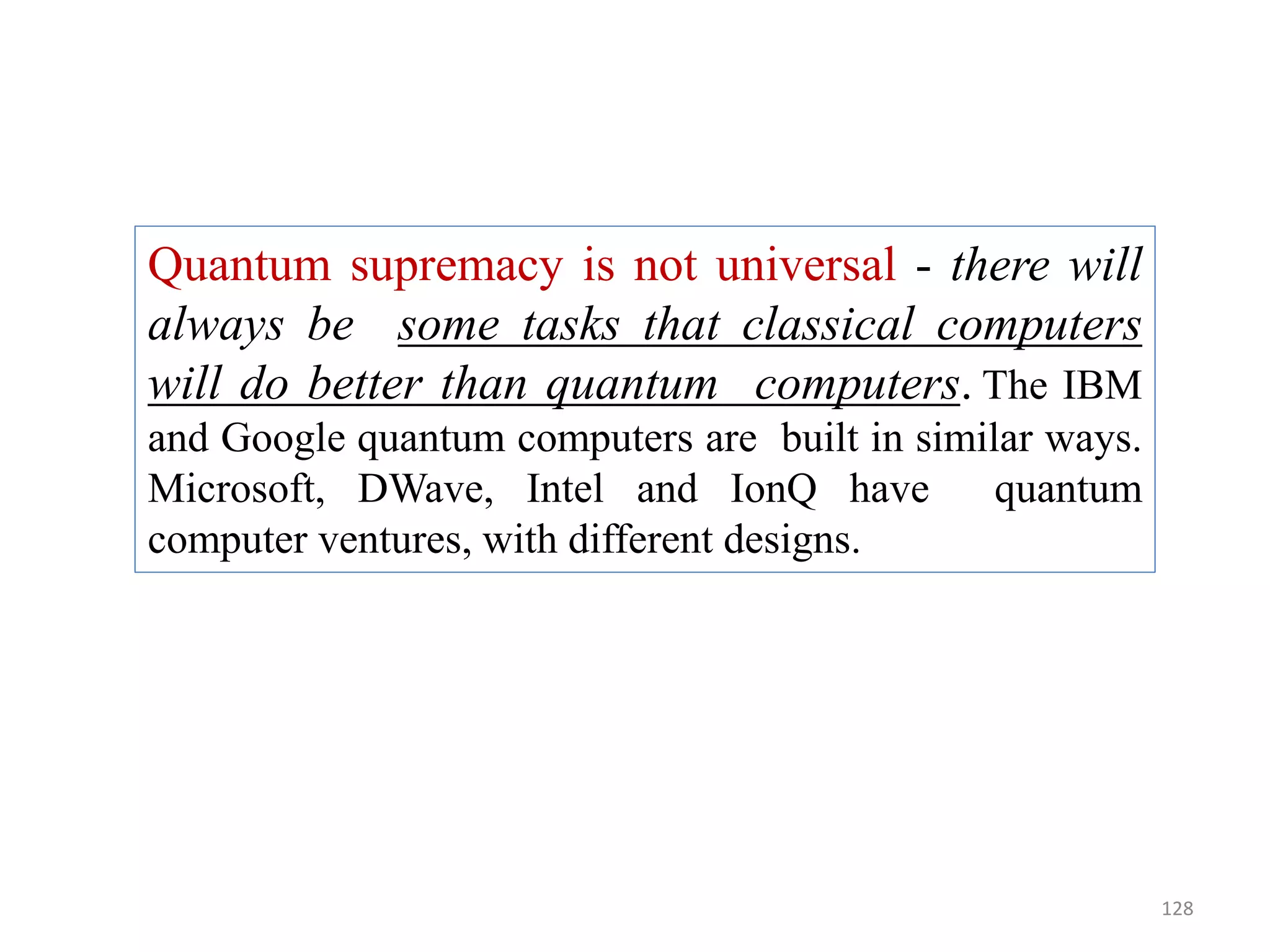 128 Quantum supremacy is not universal - there will always be some tasks that classical computers will do better than quantum computers. The IBM and Google quantum computers are built in similar ways. Microsoft, DWave, Intel and IonQ have quantum computer ventures, with different designs. 