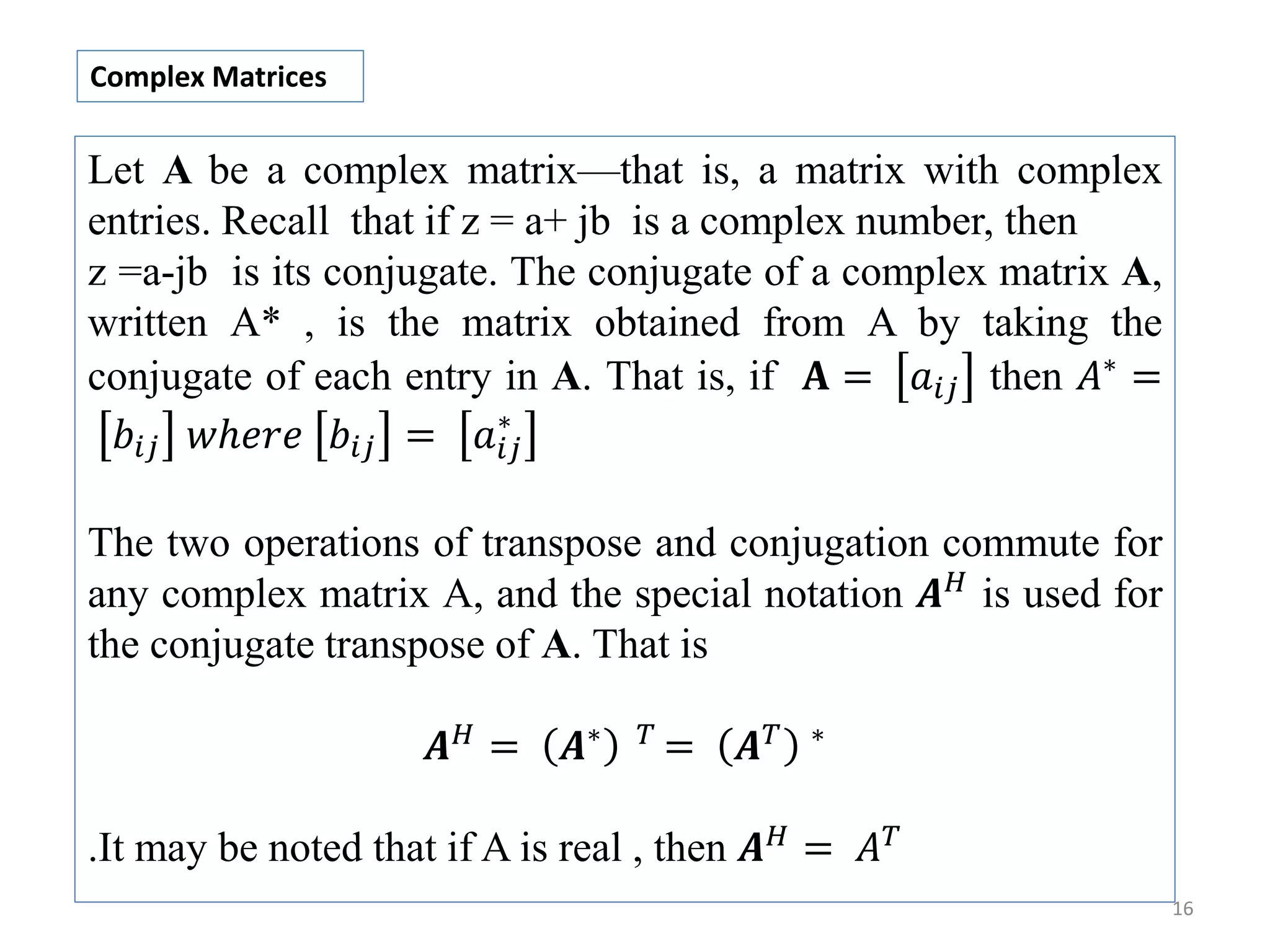 16 Let A be a complex matrix—that is, a matrix with complex entries. Recall that if z = a+ jb is a complex number, then z =a-jb is its conjugate. The conjugate of a complex matrix A, written A* , is the matrix obtained from A by taking the conjugate of each entry in A. That is, if 𝐀 = 𝑎𝑖𝑗 then 𝐴∗ = 𝑏𝑖𝑗 𝑤ℎ𝑒𝑟𝑒 𝑏𝑖𝑗 = 𝑎𝑖𝑗 ∗ The two operations of transpose and conjugation commute for any complex matrix A, and the special notation 𝑨 𝐻 is used for the conjugate transpose of A. That is 𝑨 𝐻 = 𝑨∗ 𝑇 = 𝑨 𝑇 ∗ .It may be noted that if A is real , then 𝑨 𝐻 = 𝐴 𝑇 Complex Matrices 