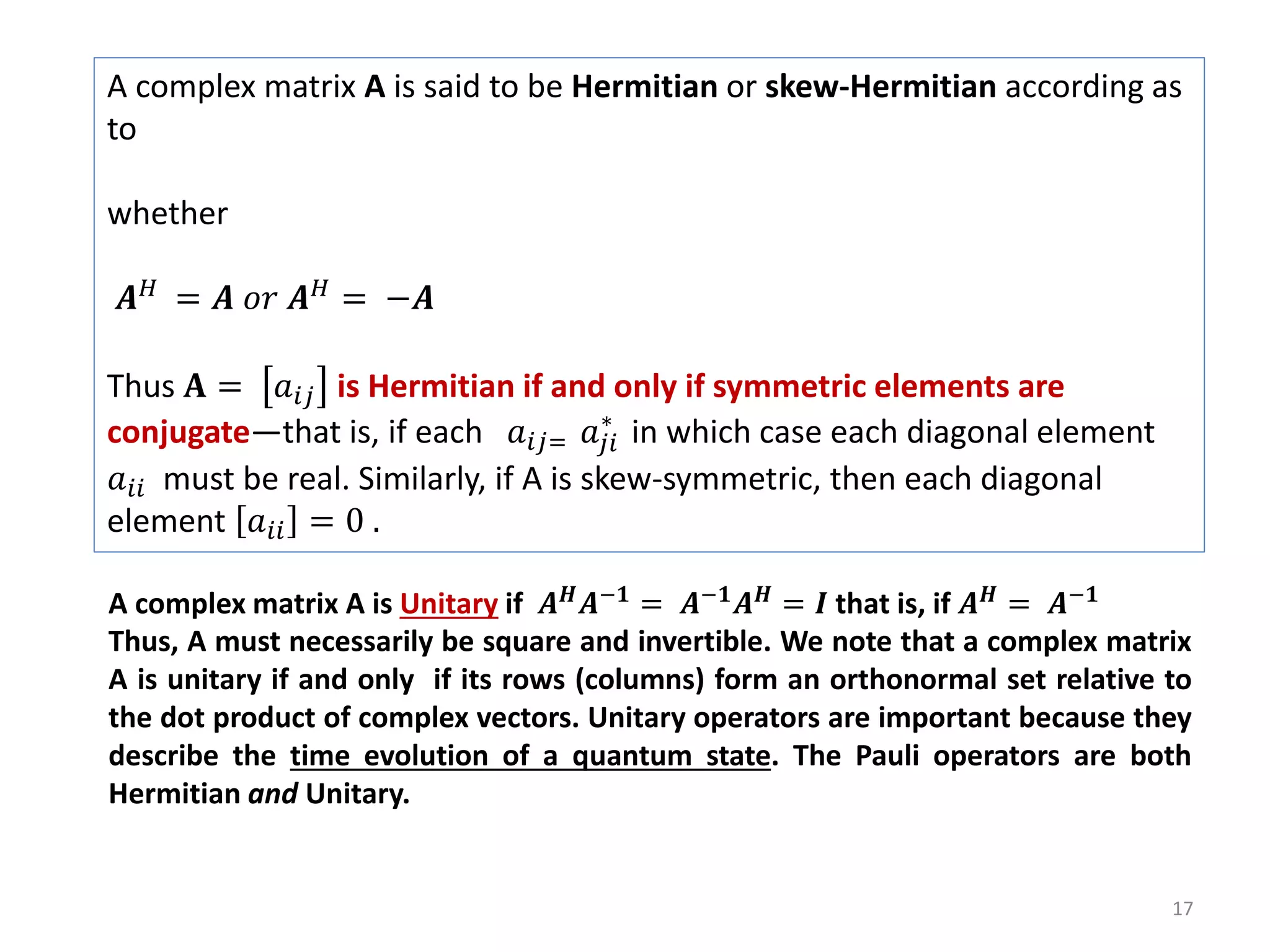 17 A complex matrix A is said to be Hermitian or skew-Hermitian according as to whether 𝑨 𝐻 = 𝑨 𝑜𝑟 𝑨 𝐻 = −𝑨 Thus 𝐀 = 𝑎𝑖𝑗 is Hermitian if and only if symmetric elements are conjugate—that is, if each 𝑎𝑖𝑗= 𝑎𝑗𝑖 ∗ in which case each diagonal element 𝑎𝑖𝑖 must be real. Similarly, if A is skew-symmetric, then each diagonal element 𝑎𝑖𝑖 = 0 . A complex matrix A is Unitary if 𝑨 𝑯 𝑨−𝟏 = 𝑨−𝟏 𝑨 𝑯 = 𝑰 that is, if 𝑨 𝑯 = 𝑨−𝟏 Thus, A must necessarily be square and invertible. We note that a complex matrix A is unitary if and only if its rows (columns) form an orthonormal set relative to the dot product of complex vectors. Unitary operators are important because they describe the time evolution of a quantum state. The Pauli operators are both Hermitian and Unitary. 