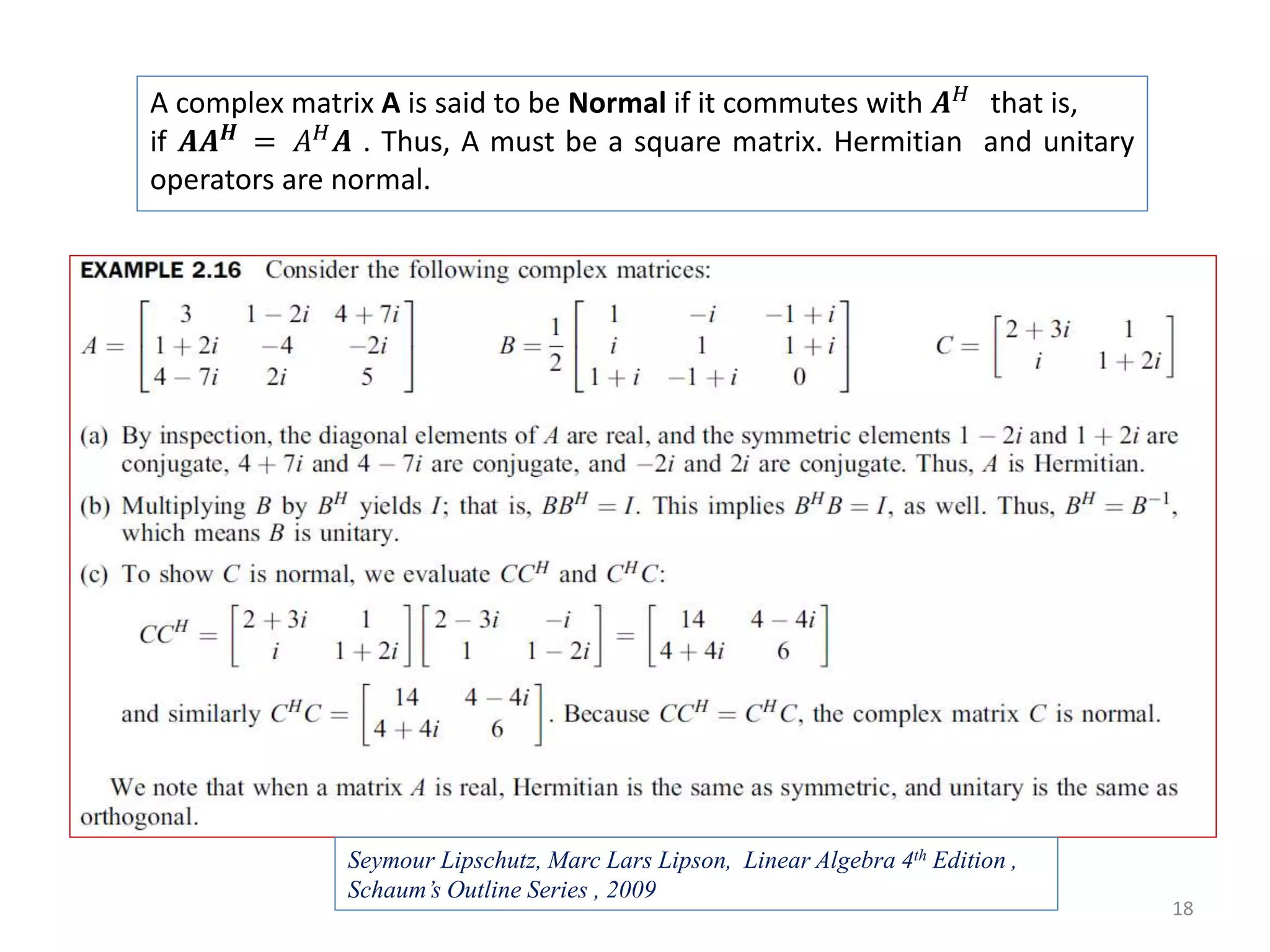 18 A complex matrix A is said to be Normal if it commutes with 𝑨 𝐻 that is, if 𝑨𝑨 𝑯 = 𝐴 𝐻 𝑨 . Thus, A must be a square matrix. Hermitian and unitary operators are normal. Seymour Lipschutz, Marc Lars Lipson, Linear Algebra 4th Edition , Schaum’s Outline Series , 2009 