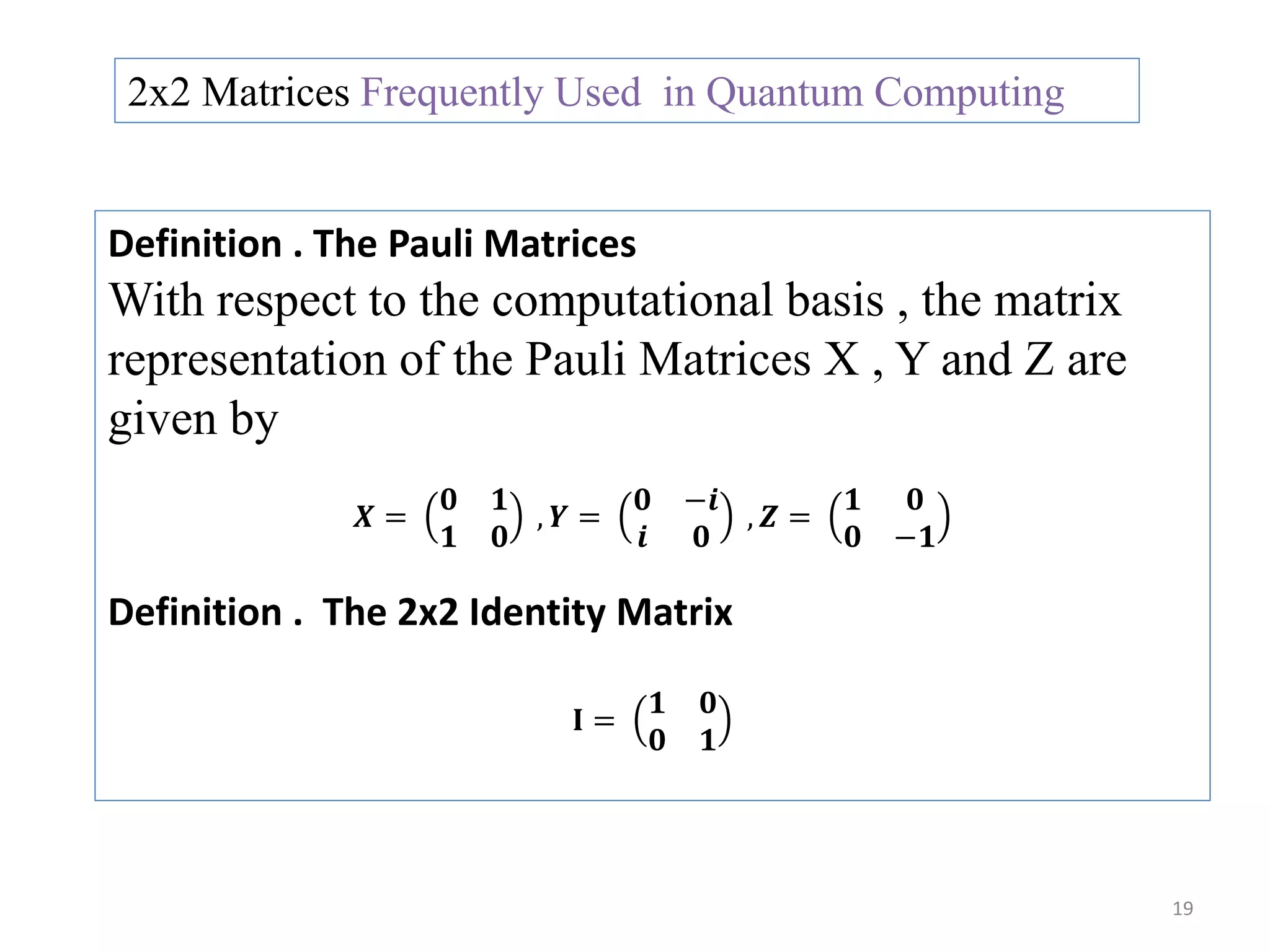 19 2x2 Matrices Frequently Used in Quantum Computing Definition . The Pauli Matrices With respect to the computational basis , the matrix representation of the Pauli Matrices X , Y and Z are given by 𝑿 = 𝟎 𝟏 𝟏 𝟎 , 𝒀 = 𝟎 −𝒊 𝒊 𝟎 , 𝒁 = 𝟏 𝟎 𝟎 −𝟏 Definition . The 2x2 Identity Matrix 𝐈 = 𝟏 𝟎 𝟎 𝟏 