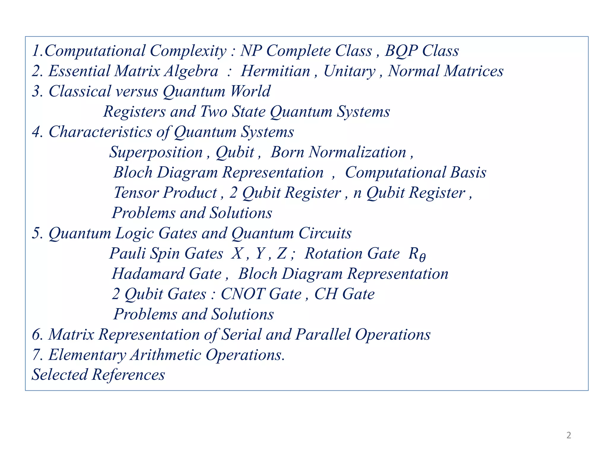 1.Computational Complexity : NP Complete Class , BQP Class 2. Essential Matrix Algebra : Hermitian , Unitary , Normal Matrices 3. Classical versus Quantum World Registers and Two State Quantum Systems 4. Characteristics of Quantum Systems Superposition , Qubit , Born Normalization , Bloch Diagram Representation , Computational Basis Tensor Product , 2 Qubit Register , n Qubit Register , Problems and Solutions 5. Quantum Logic Gates and Quantum Circuits Pauli Spin Gates X , Y , Z ; Rotation Gate 𝑅 𝜃 Hadamard Gate , Bloch Diagram Representation 2 Qubit Gates : CNOT Gate , CH Gate Problems and Solutions 6. Matrix Representation of Serial and Parallel Operations 7. Elementary Arithmetic Operations. Selected References 2 