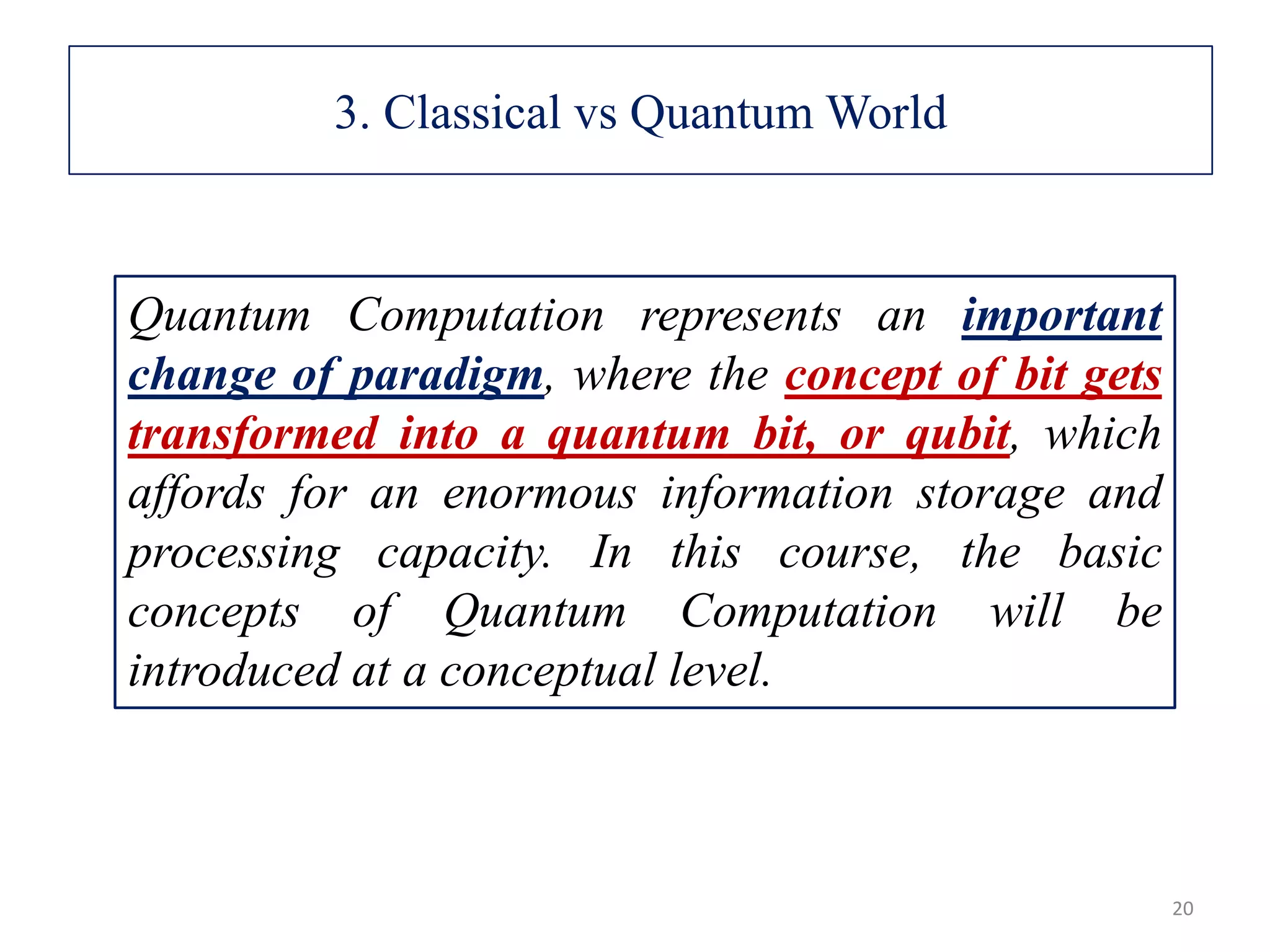 Quantum Computation represents an important change of paradigm, where the concept of bit gets transformed into a quantum bit, or qubit, which affords for an enormous information storage and processing capacity. In this course, the basic concepts of Quantum Computation will be introduced at a conceptual level. 20 3. Classical vs Quantum World 