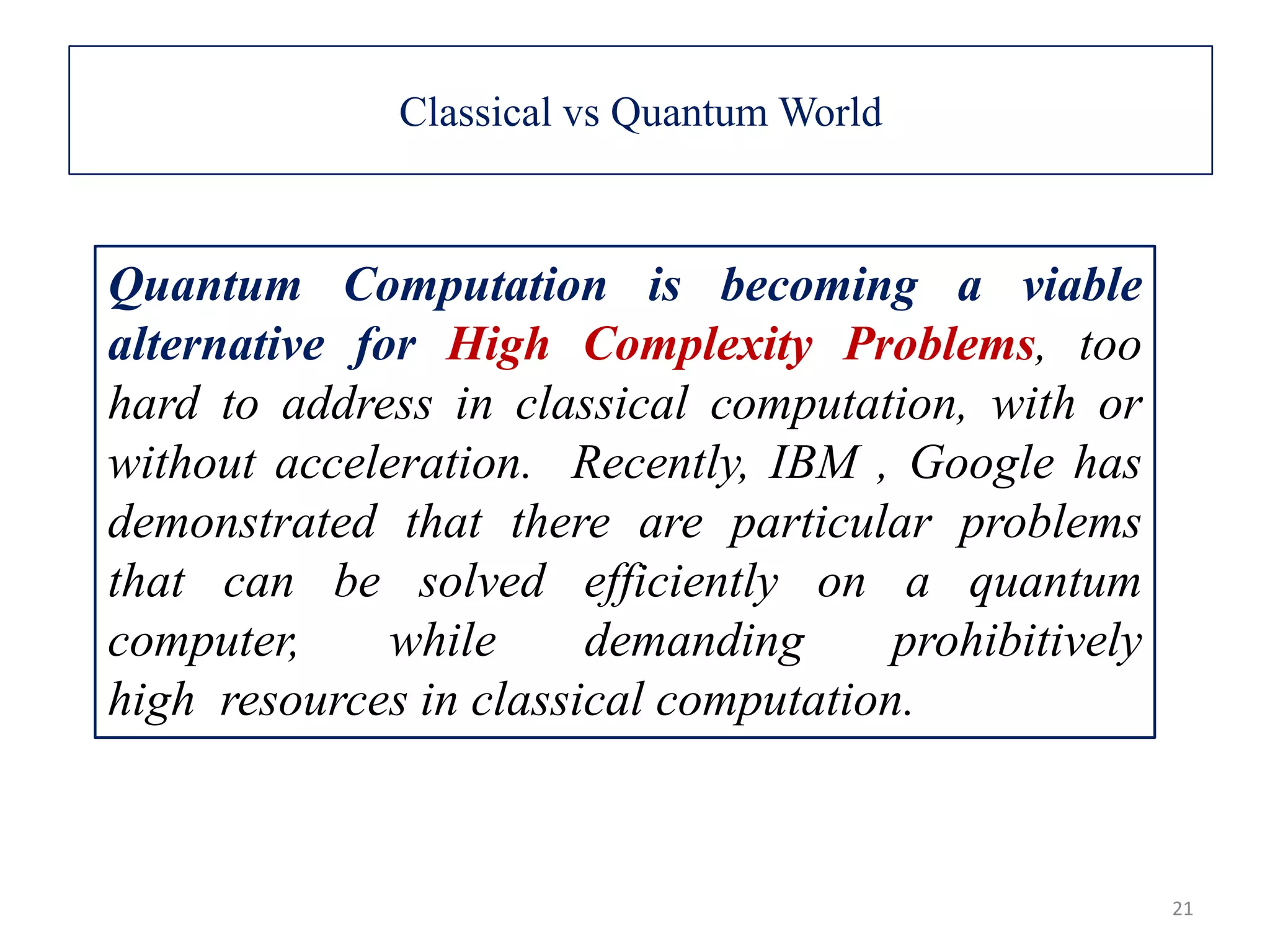 Quantum Computation is becoming a viable alternative for High Complexity Problems, too hard to address in classical computation, with or without acceleration. Recently, IBM , Google has demonstrated that there are particular problems that can be solved efficiently on a quantum computer, while demanding prohibitively high resources in classical computation. 21 Classical vs Quantum World 