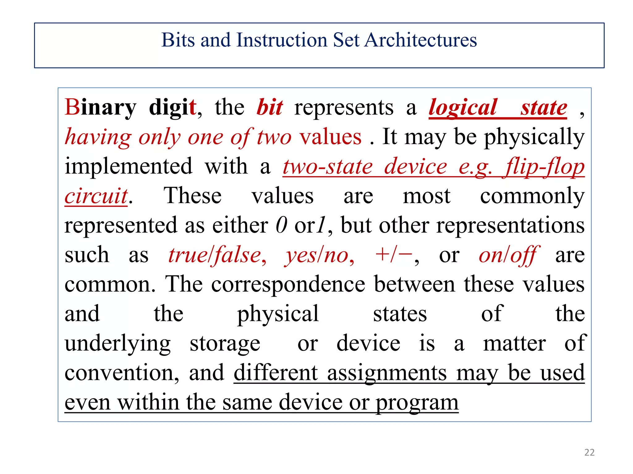 22 Binary digit, the bit represents a logical state , having only one of two values . It may be physically implemented with a two-state device e.g. flip-flop circuit. These values are most commonly represented as either 0 or1, but other representations such as true/false, yes/no, +/−, or on/off are common. The correspondence between these values and the physical states of the underlying storage or device is a matter of convention, and different assignments may be used even within the same device or program Bits and Instruction Set Architectures 