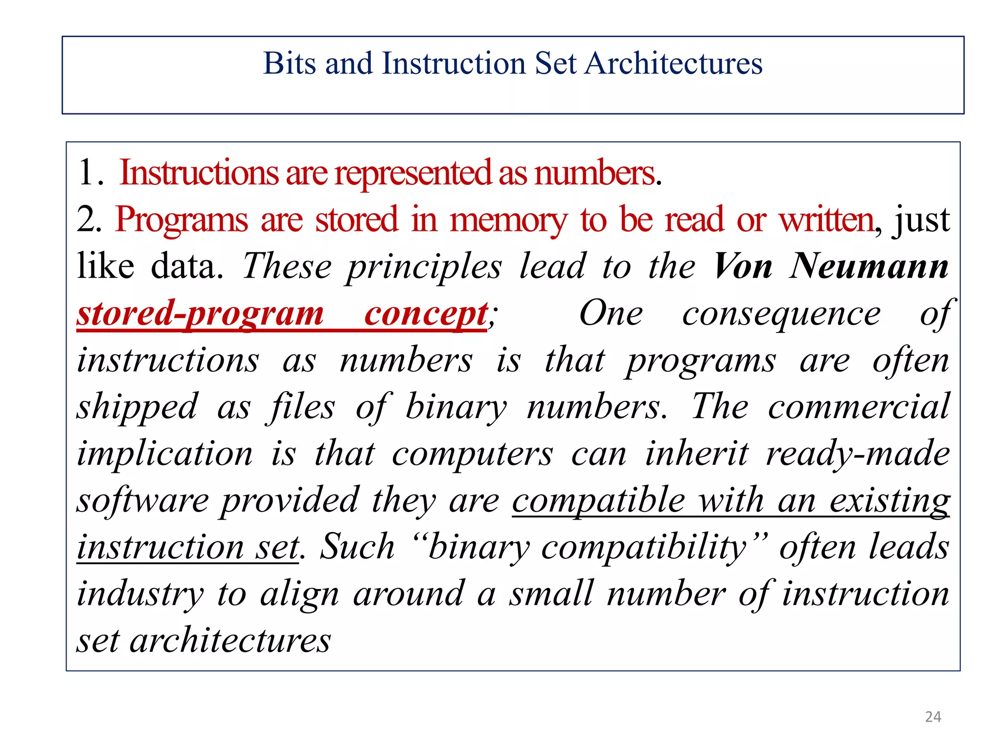 1. Instructionsarerepresentedasnumbers. 2. Programs are stored in memory to be read or written, just like data. These principles lead to the Von Neumann stored-program concept; One consequence of instructions as numbers is that programs are often shipped as files of binary numbers. The commercial implication is that computers can inherit ready-made software provided they are compatible with an existing instruction set. Such “binary compatibility” often leads industry to align around a small number of instruction set architectures 24 Bits and Instruction Set Architectures 