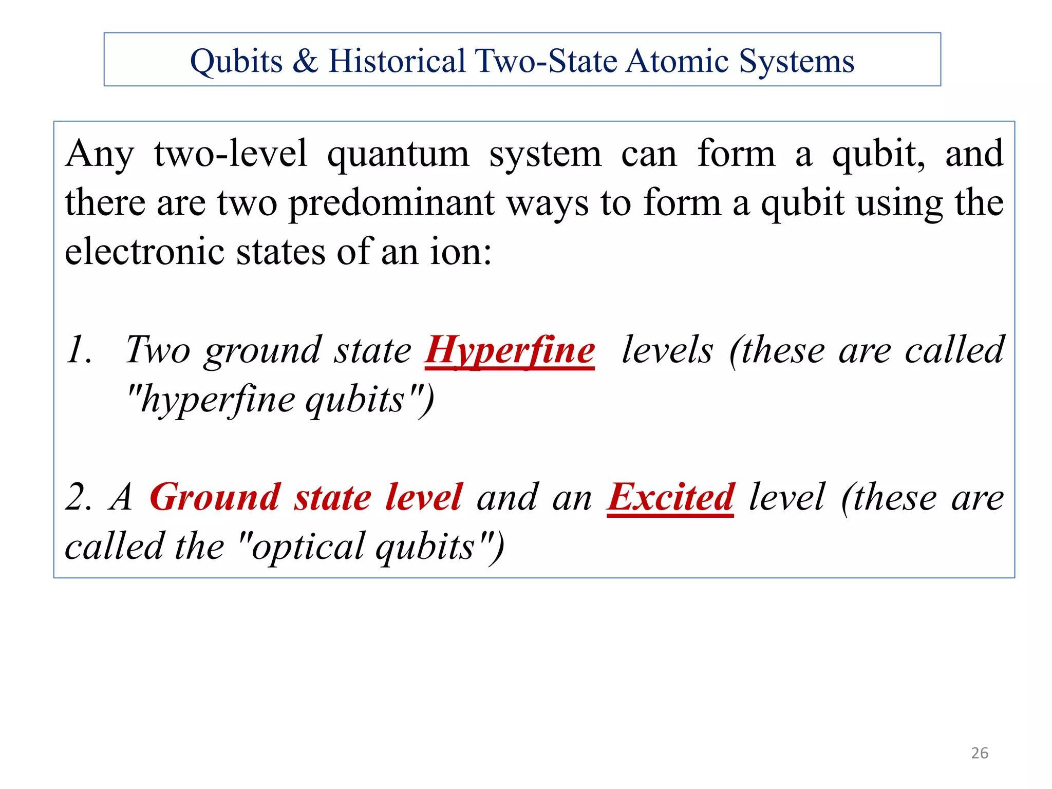 26 Any two-level quantum system can form a qubit, and there are two predominant ways to form a qubit using the electronic states of an ion: 1. Two ground state Hyperfine levels (these are called "hyperfine qubits") 2. A Ground state level and an Excited level (these are called the "optical qubits") Qubits & Historical Two-State Atomic Systems 
