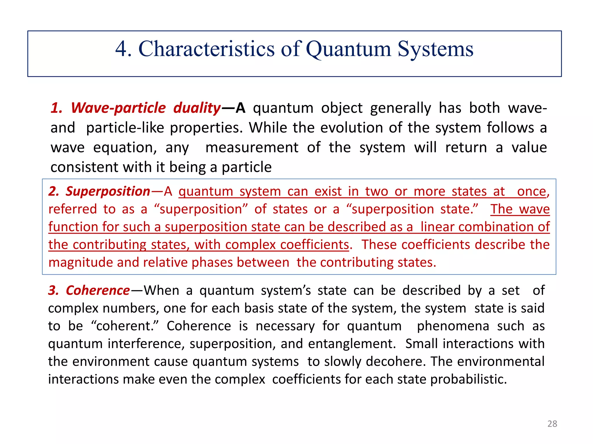 1. Wave-particle duality—A quantum object generally has both wave- and particle-like properties. While the evolution of the system follows a wave equation, any measurement of the system will return a value consistent with it being a particle 2. Superposition—A quantum system can exist in two or more states at once, referred to as a “superposition” of states or a “superposition state.” The wave function for such a superposition state can be described as a linear combination of the contributing states, with complex coefficients. These coefficients describe the magnitude and relative phases between the contributing states. 3. Coherence—When a quantum system’s state can be described by a set of complex numbers, one for each basis state of the system, the system state is said to be “coherent.” Coherence is necessary for quantum phenomena such as quantum interference, superposition, and entanglement. Small interactions with the environment cause quantum systems to slowly decohere. The environmental interactions make even the complex coefficients for each state probabilistic. 4. Characteristics of Quantum Systems 28 