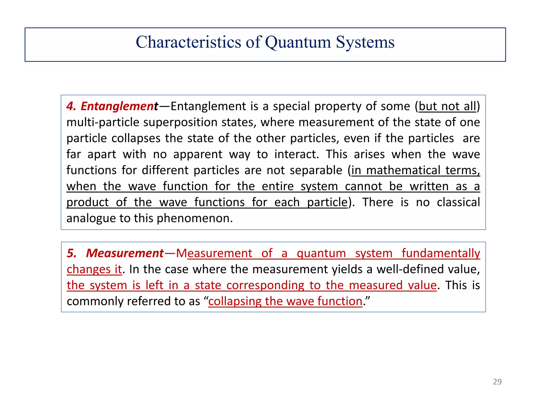 4. Entanglement—Entanglement is a special property of some (but not all) multi-particle superposition states, where measurement of the state of one particle collapses the state of the other particles, even if the particles are far apart with no apparent way to interact. This arises when the wave functions for different particles are not separable (in mathematical terms, when the wave function for the entire system cannot be written as a product of the wave functions for each particle). There is no classical analogue to this phenomenon. 5. Measurement—Measurement of a quantum system fundamentally changes it. In the case where the measurement yields a well-defined value, the system is left in a state corresponding to the measured value. This is commonly referred to as “collapsing the wave function.” Characteristics of Quantum Systems 29 