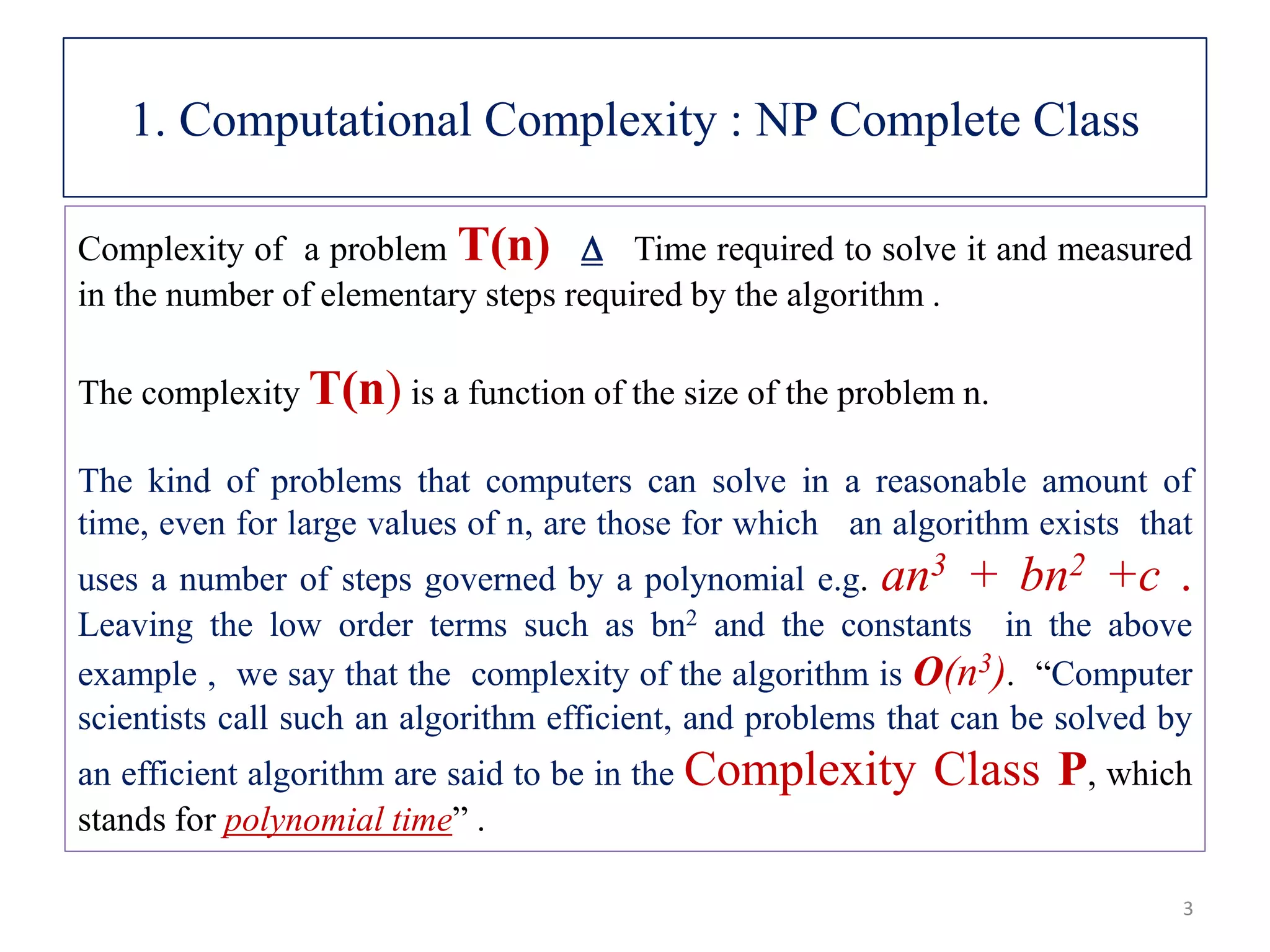 1. Computational Complexity : NP Complete Class Complexity of a problem T(n)  Time required to solve it and measured in the number of elementary steps required by the algorithm . The complexity T(n) is a function of the size of the problem n. The kind of problems that computers can solve in a reasonable amount of time, even for large values of n, are those for which an algorithm exists that uses a number of steps governed by a polynomial e.g. an3 + bn2 +c . Leaving the low order terms such as bn2 and the constants in the above example , we say that the complexity of the algorithm is O(n3). “Computer scientists call such an algorithm efficient, and problems that can be solved by an efficient algorithm are said to be in the Complexity Class P, which stands for polynomial time” . 3 