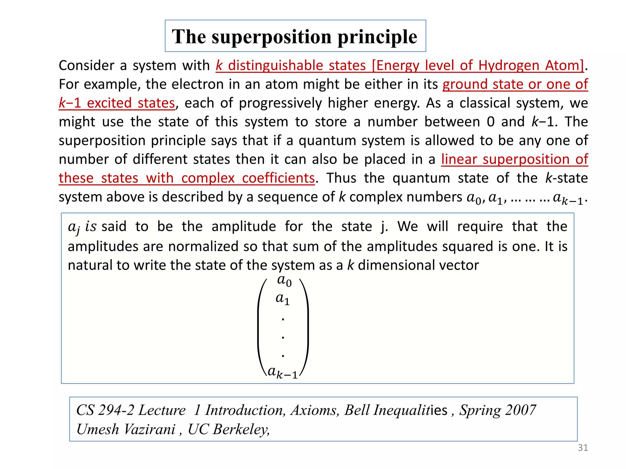 31 Consider a system with k distinguishable states [Energy level of Hydrogen Atom]. For example, the electron in an atom might be either in its ground state or one of k−1 excited states, each of progressively higher energy. As a classical system, we might use the state of this system to store a number between 0 and k−1. The superposition principle says that if a quantum system is allowed to be any one of number of different states then it can also be placed in a linear superposition of these states with complex coefficients. Thus the quantum state of the k-state system above is described by a sequence of k complex numbers 𝑎0, 𝑎1, … … … 𝑎 𝑘−1. The superposition principle 𝑎𝑗 𝑖𝑠 said to be the amplitude for the state j. We will require that the amplitudes are normalized so that sum of the amplitudes squared is one. It is natural to write the state of the system as a k dimensional vector 𝑎0 𝑎1 . . . 𝑎 𝑘−1 CS 294-2 Lecture 1 Introduction, Axioms, Bell Inequalities , Spring 2007 Umesh Vazirani , UC Berkeley, 