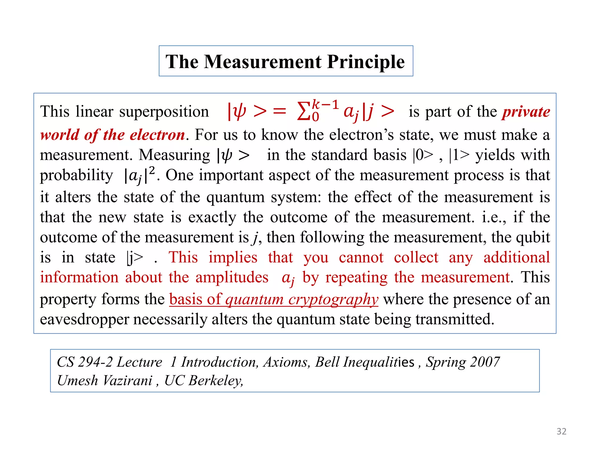 32 This linear superposition |𝜓 > = 0 𝑘−1 𝑎𝑗|𝑗 > is part of the private world of the electron. For us to know the electron’s state, we must make a measurement. Measuring |𝜓 > in the standard basis |0> , |1> yields with probability |𝑎𝑗|2 . One important aspect of the measurement process is that it alters the state of the quantum system: the effect of the measurement is that the new state is exactly the outcome of the measurement. i.e., if the outcome of the measurement is j, then following the measurement, the qubit is in state |j> . This implies that you cannot collect any additional information about the amplitudes 𝑎𝑗 by repeating the measurement. This property forms the basis of quantum cryptography where the presence of an eavesdropper necessarily alters the quantum state being transmitted. The Measurement Principle CS 294-2 Lecture 1 Introduction, Axioms, Bell Inequalities , Spring 2007 Umesh Vazirani , UC Berkeley, 