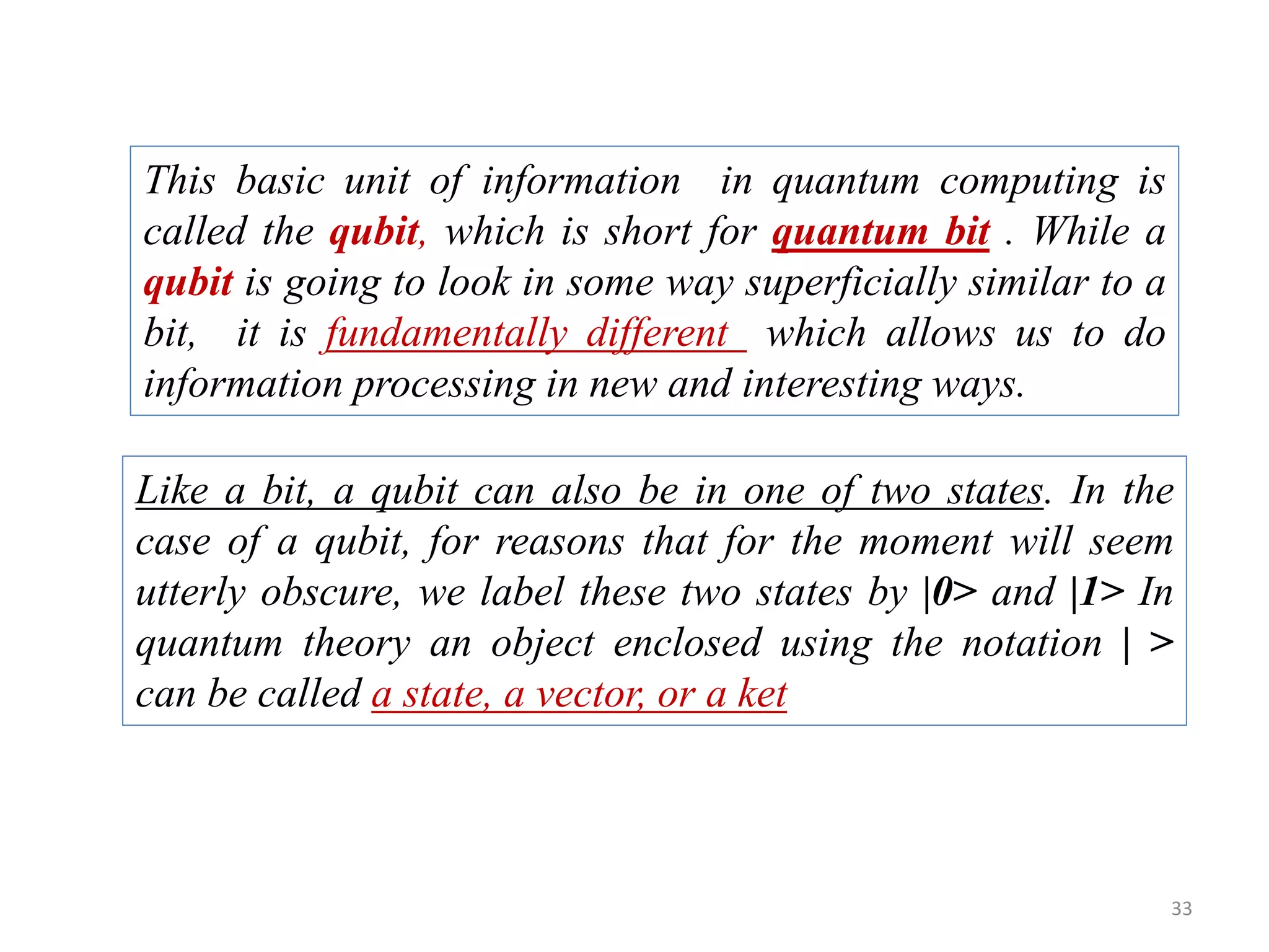 33 This basic unit of information in quantum computing is called the qubit, which is short for quantum bit . While a qubit is going to look in some way superficially similar to a bit, it is fundamentally different which allows us to do information processing in new and interesting ways. Like a bit, a qubit can also be in one of two states. In the case of a qubit, for reasons that for the moment will seem utterly obscure, we label these two states by |0> and |1> In quantum theory an object enclosed using the notation | > can be called a state, a vector, or a ket 
