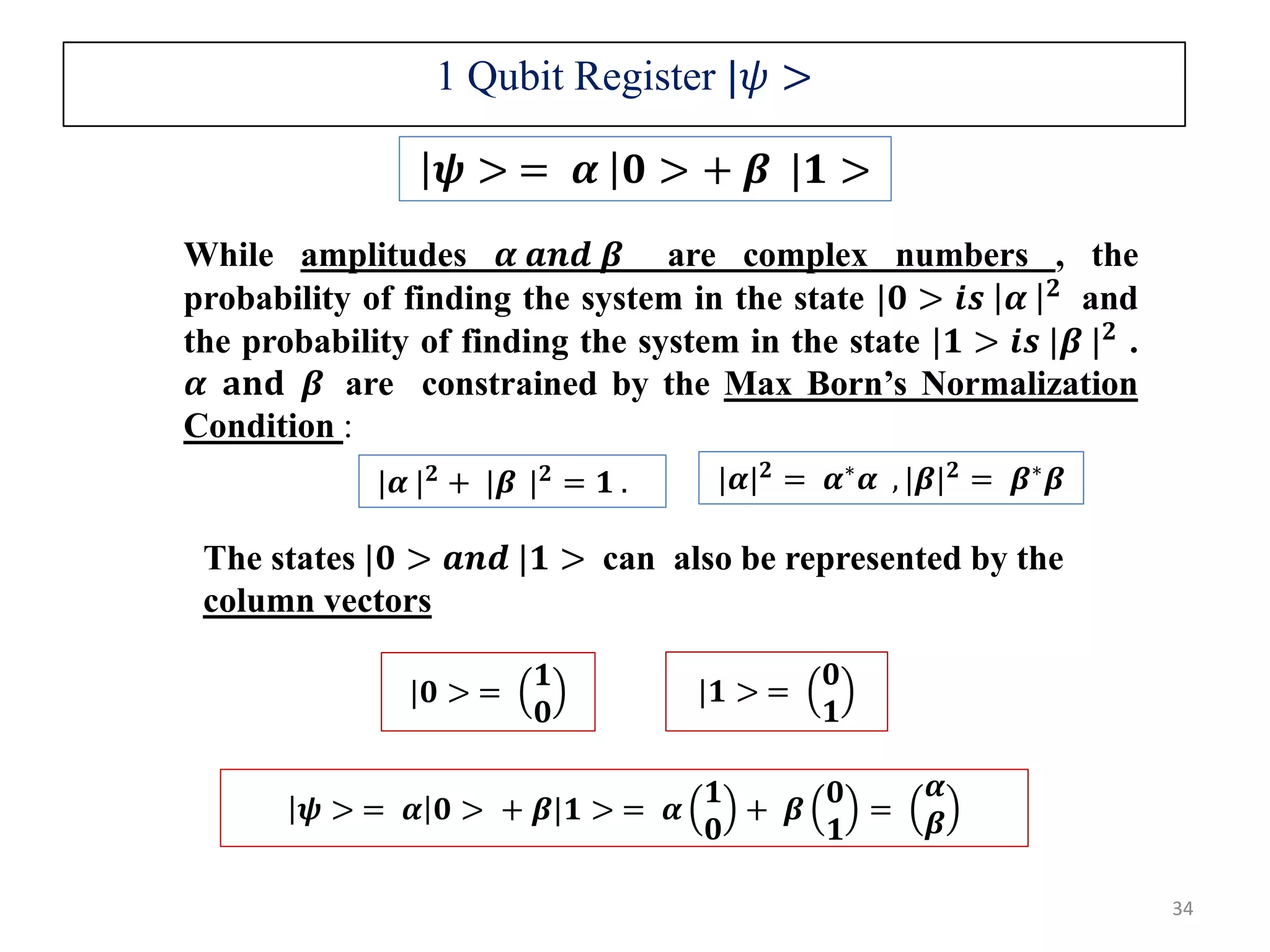 𝝍 > = 𝜶 𝟎 > + 𝜷 |𝟏 > While amplitudes 𝜶 𝒂𝒏𝒅 𝜷 are complex numbers , the probability of finding the system in the state |𝟎 > 𝒊𝒔 𝜶 𝟐 and the probability of finding the system in the state |𝟏 > 𝒊𝒔 |𝜷 | 𝟐 . 𝜶 𝐚𝐧𝐝 𝜷 are constrained by the Max Born’s Normalization Condition : |𝜶 | 𝟐 + |𝜷 | 𝟐 = 𝟏 . The states |𝟎 > 𝒂𝒏𝒅 |𝟏 > can also be represented by the column vectors |𝟎 > = 𝟏 𝟎 |𝟏 > = 𝟎 𝟏 1 Qubit Register |𝜓 > 34 |𝜶| 𝟐 = 𝜶∗ 𝜶 , |𝜷| 𝟐 = 𝜷∗ 𝜷 𝝍 > = 𝜶 𝟎 > + 𝜷|𝟏 > = 𝜶 𝟏 𝟎 + 𝜷 𝟎 𝟏 = 𝜶 𝜷 