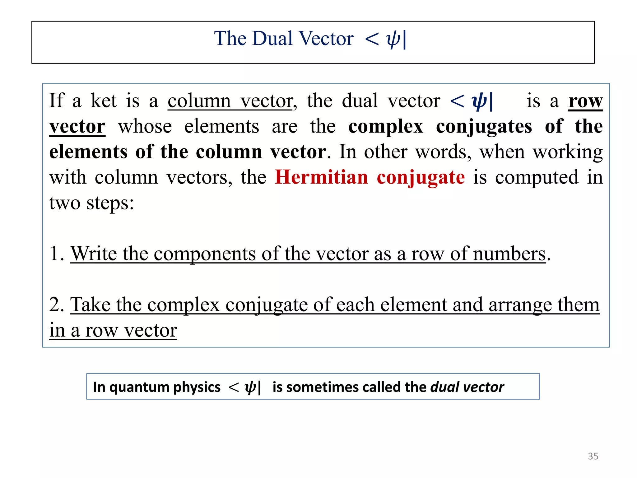 The Dual Vector < 𝜓| 35 In quantum physics < 𝝍| is sometimes called the dual vector If a ket is a column vector, the dual vector < 𝝍| is a row vector whose elements are the complex conjugates of the elements of the column vector. In other words, when working with column vectors, the Hermitian conjugate is computed in two steps: 1. Write the components of the vector as a row of numbers. 2. Take the complex conjugate of each element and arrange them in a row vector 