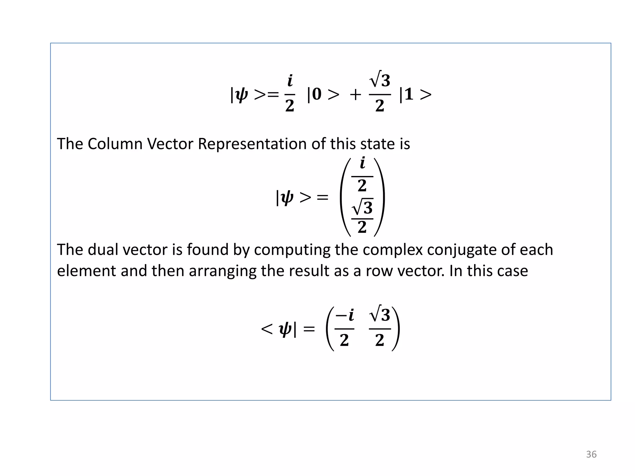 36 |𝝍 >= 𝒊 𝟐 |𝟎 > + √𝟑 𝟐 |𝟏 > The Column Vector Representation of this state is |𝝍 > = 𝒊 𝟐 𝟑 𝟐 The dual vector is found by computing the complex conjugate of each element and then arranging the result as a row vector. In this case < 𝝍| = −𝒊 𝟐 √𝟑 𝟐 