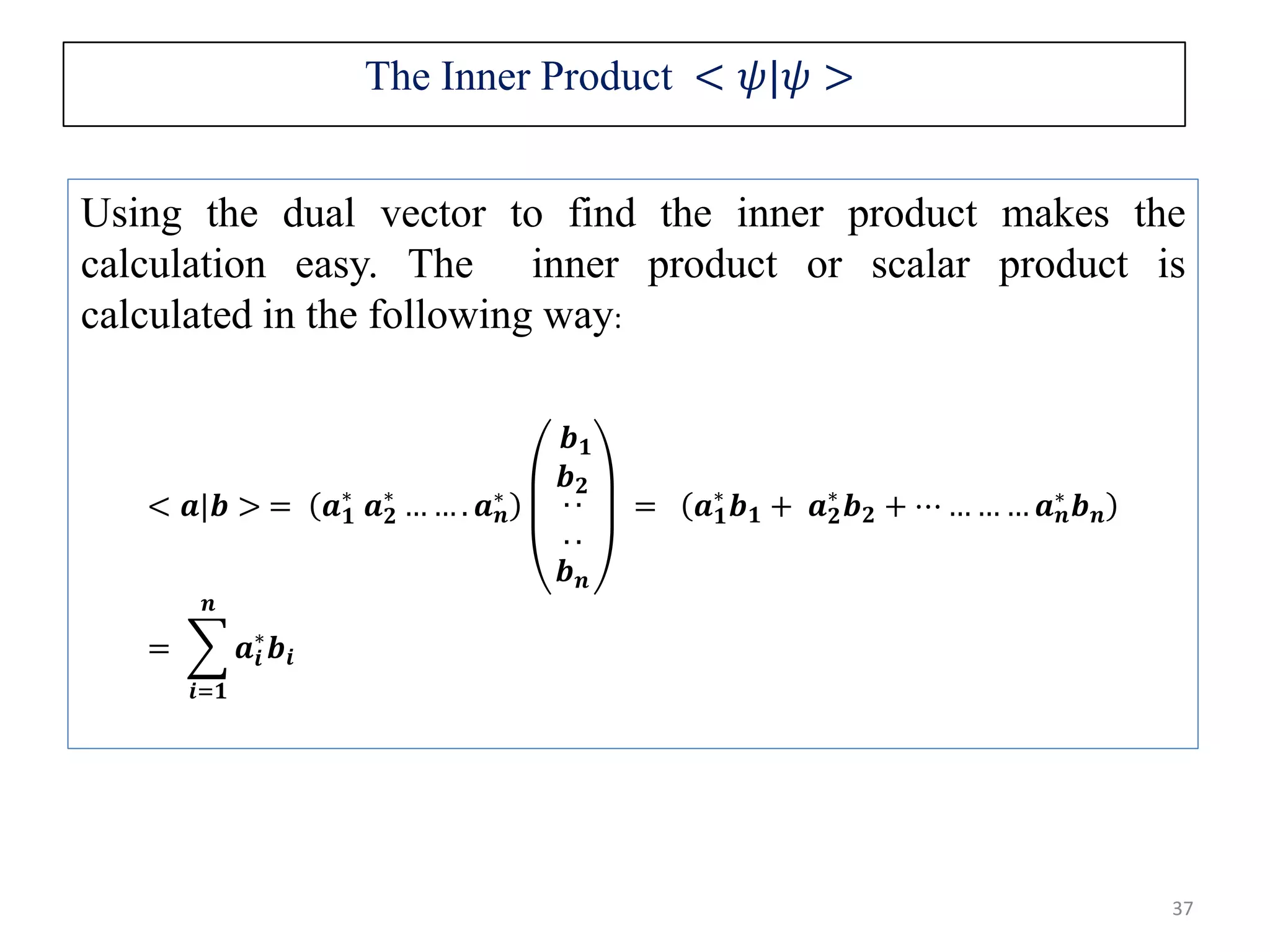 37 Using the dual vector to find the inner product makes the calculation easy. The inner product or scalar product is calculated in the following way: < 𝒂|𝒃 > = 𝒂 𝟏 ∗ 𝒂 𝟐 ∗ … … . 𝒂 𝒏 ∗ 𝒃 𝟏 𝒃 𝟐 . . . . 𝒃 𝒏 = 𝒂 𝟏 ∗ 𝒃 𝟏 + 𝒂 𝟐 ∗ 𝒃 𝟐 + ⋯ … … … 𝒂 𝒏 ∗ 𝒃 𝒏 = 𝒊=𝟏 𝒏 𝒂𝒊 ∗ 𝒃𝒊 The Inner Product < 𝜓|𝜓 > 