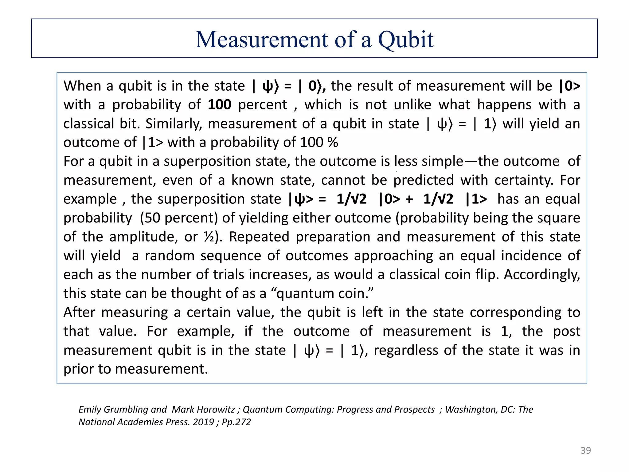 39 Emily Grumbling and Mark Horowitz ; Quantum Computing: Progress and Prospects ; Washington, DC: The National Academies Press. 2019 ; Pp.272 When a qubit is in the state | ψ⟩ = | 0⟩, the result of measurement will be |0> with a probability of 100 percent , which is not unlike what happens with a classical bit. Similarly, measurement of a qubit in state | ψ⟩ = | 1⟩ will yield an outcome of |1> with a probability of 100 % For a qubit in a superposition state, the outcome is less simple—the outcome of measurement, even of a known state, cannot be predicted with certainty. For example , the superposition state |ψ> = 1/√2 |0> + 1/√2 |1> has an equal probability (50 percent) of yielding either outcome (probability being the square of the amplitude, or ½). Repeated preparation and measurement of this state will yield a random sequence of outcomes approaching an equal incidence of each as the number of trials increases, as would a classical coin flip. Accordingly, this state can be thought of as a “quantum coin.” After measuring a certain value, the qubit is left in the state corresponding to that value. For example, if the outcome of measurement is 1, the post measurement qubit is in the state | ψ⟩ = | 1⟩, regardless of the state it was in prior to measurement. Measurement of a Qubit 
