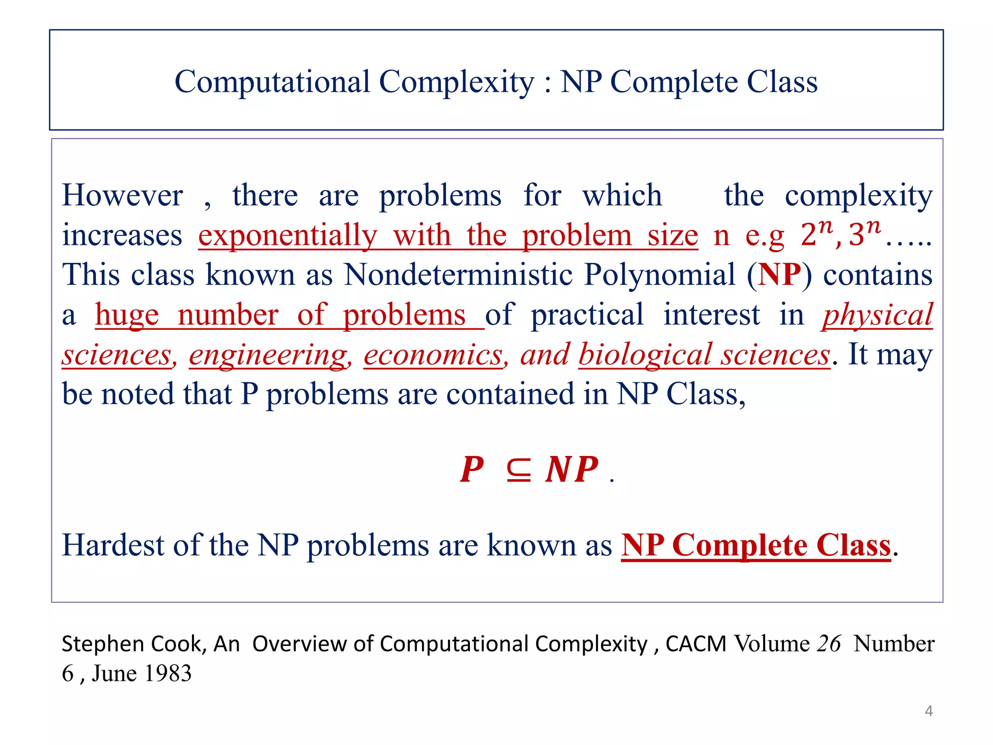 Computational Complexity : NP Complete Class However , there are problems for which the complexity increases exponentially with the problem size n e.g 2 𝑛, 3 𝑛….. This class known as Nondeterministic Polynomial (NP) contains a huge number of problems of practical interest in physical sciences, engineering, economics, and biological sciences. It may be noted that P problems are contained in NP Class, 𝑷 ⊆ 𝑵𝑷 . Hardest of the NP problems are known as NP Complete Class. Stephen Cook, An Overview of Computational Complexity , CACM Volume 26 Number 6 , June 1983 4 