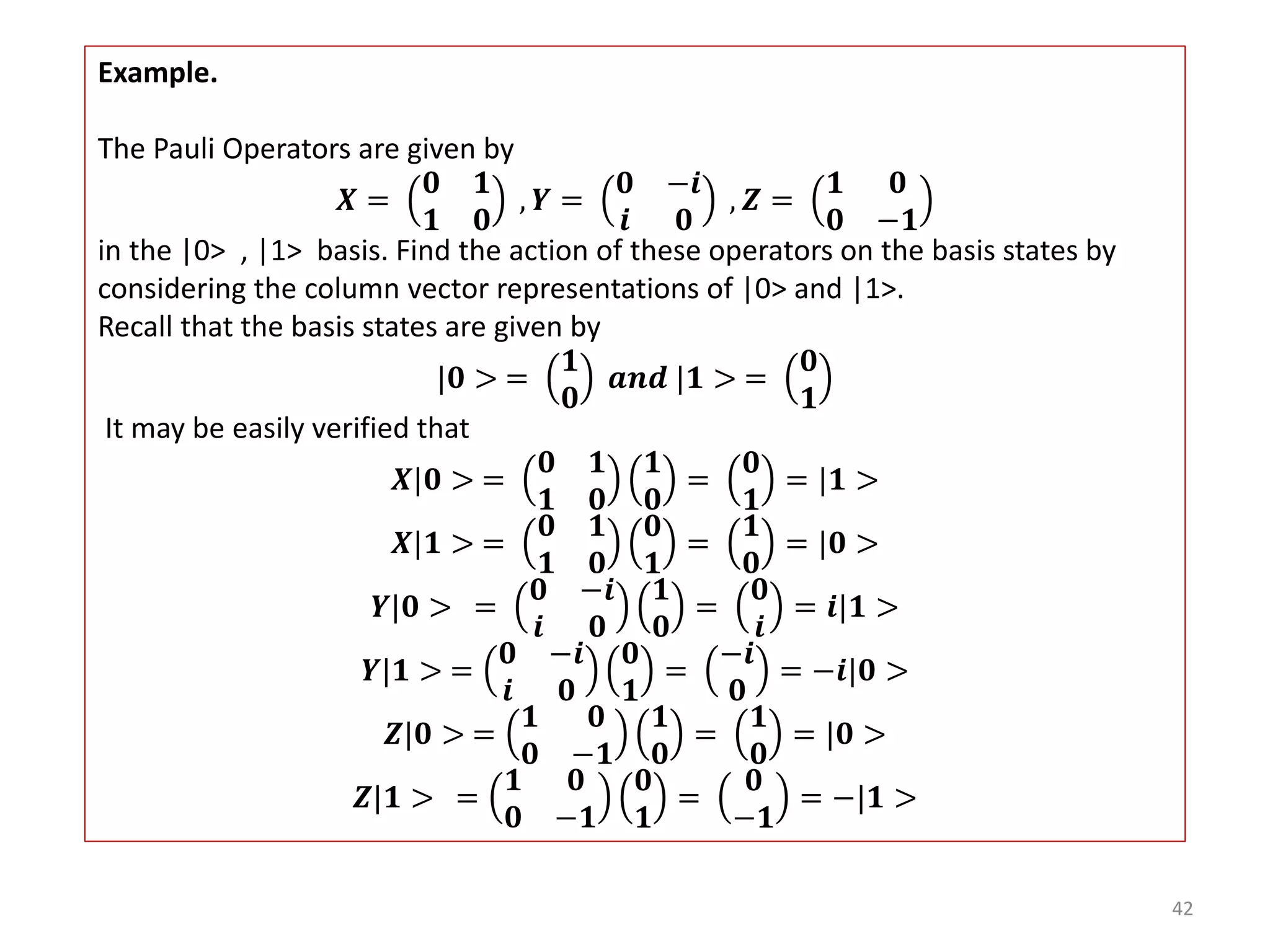 42 Example. The Pauli Operators are given by 𝑿 = 𝟎 𝟏 𝟏 𝟎 , 𝒀 = 𝟎 −𝒊 𝒊 𝟎 , 𝒁 = 𝟏 𝟎 𝟎 −𝟏 in the |0> , |1> basis. Find the action of these operators on the basis states by considering the column vector representations of |0> and |1>. Recall that the basis states are given by |𝟎 > = 𝟏 𝟎 𝒂𝒏𝒅 |𝟏 > = 𝟎 𝟏 It may be easily verified that 𝑿|𝟎 > = 𝟎 𝟏 𝟏 𝟎 𝟏 𝟎 = 𝟎 𝟏 = |𝟏 > 𝑿|𝟏 > = 𝟎 𝟏 𝟏 𝟎 𝟎 𝟏 = 𝟏 𝟎 = |𝟎 > 𝒀|𝟎 > = 𝟎 −𝒊 𝒊 𝟎 𝟏 𝟎 = 𝟎 𝒊 = 𝒊|𝟏 > 𝒀|𝟏 > = 𝟎 −𝒊 𝒊 𝟎 𝟎 𝟏 = −𝒊 𝟎 = −𝒊|𝟎 > 𝒁|𝟎 > = 𝟏 𝟎 𝟎 −𝟏 𝟏 𝟎 = 𝟏 𝟎 = |𝟎 > 𝒁|𝟏 > = 𝟏 𝟎 𝟎 −𝟏 𝟎 𝟏 = 𝟎 −𝟏 = −|𝟏 > 
