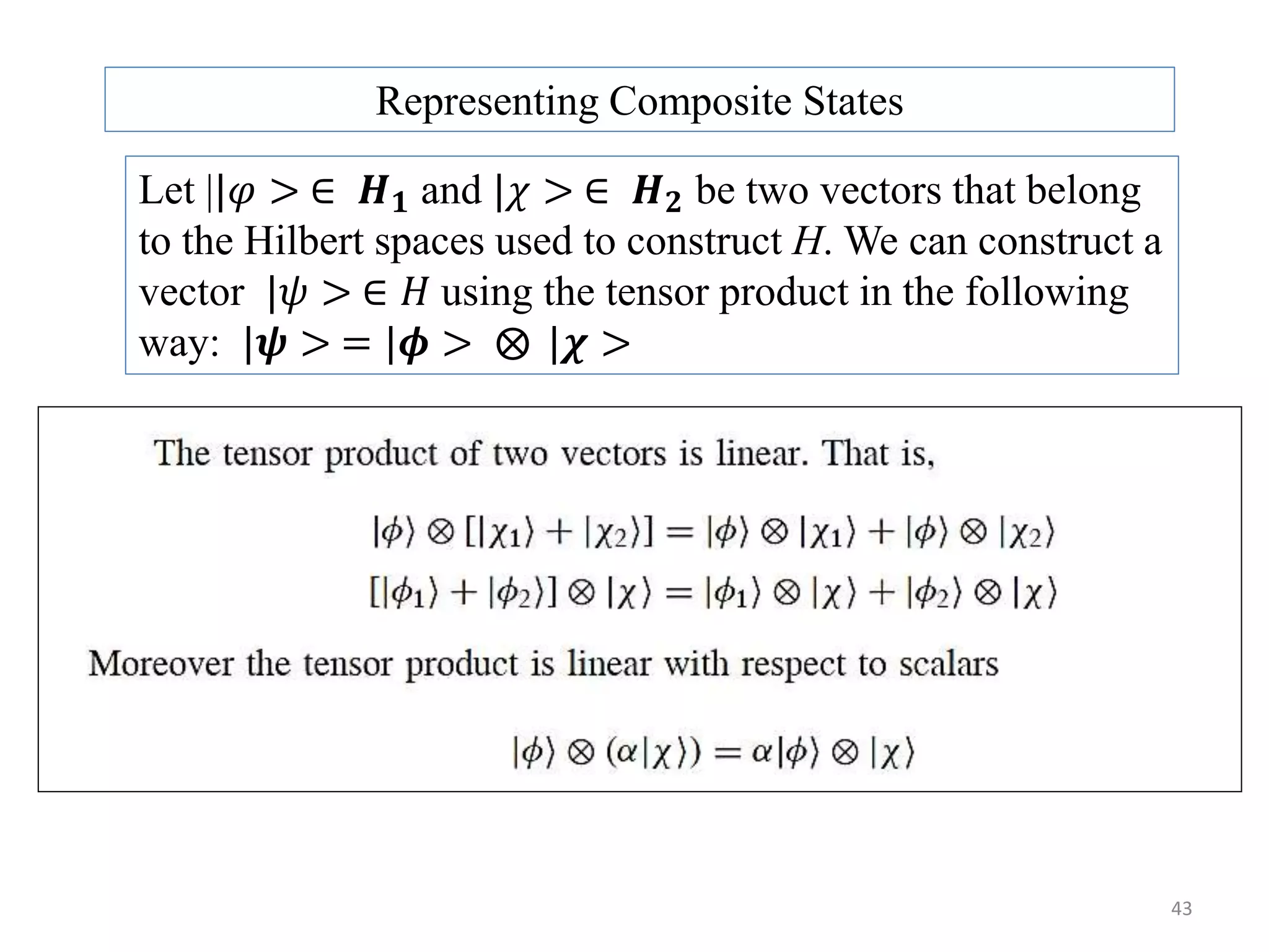 43 Representing Composite States Let ||𝜑 > ∈ 𝑯 𝟏 and |𝜒 > ∈ 𝑯 𝟐 be two vectors that belong to the Hilbert spaces used to construct H. We can construct a vector |𝜓 > ∈ 𝐻 using the tensor product in the following way: |𝝍 > = |𝝓 > |𝝌 > 