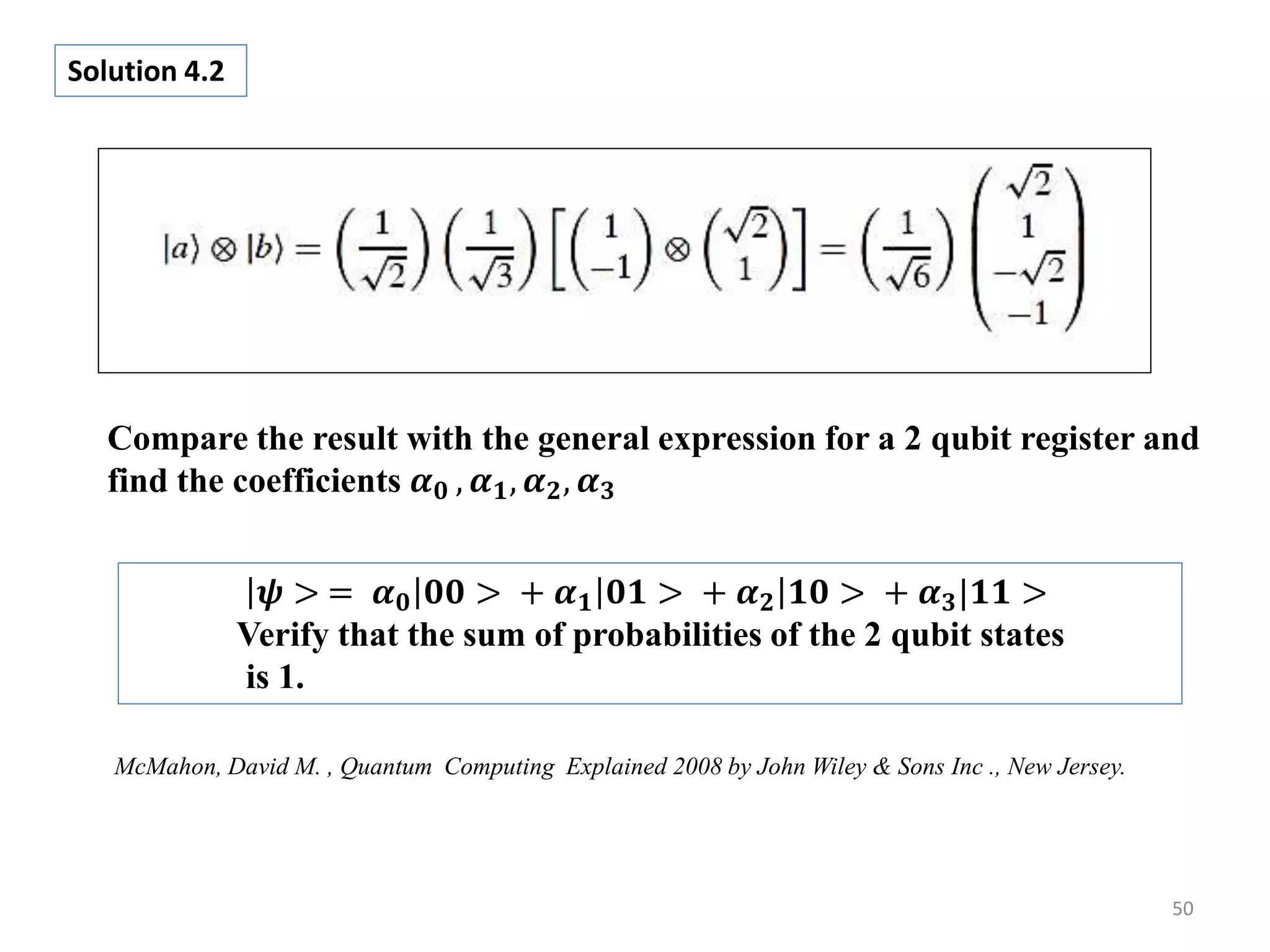 50 Solution 4.2 McMahon, David M. , Quantum Computing Explained 2008 by John Wiley & Sons Inc ., New Jersey. 𝝍 > = 𝜶 𝟎 𝟎𝟎 > + 𝜶 𝟏 𝟎𝟏 > + 𝜶 𝟐 𝟏𝟎 > + 𝜶 𝟑|𝟏𝟏 > Verify that the sum of probabilities of the 2 qubit states is 1. Compare the result with the general expression for a 2 qubit register and find the coefficients 𝜶 𝟎 , 𝜶 𝟏, 𝜶 𝟐, 𝜶 𝟑 