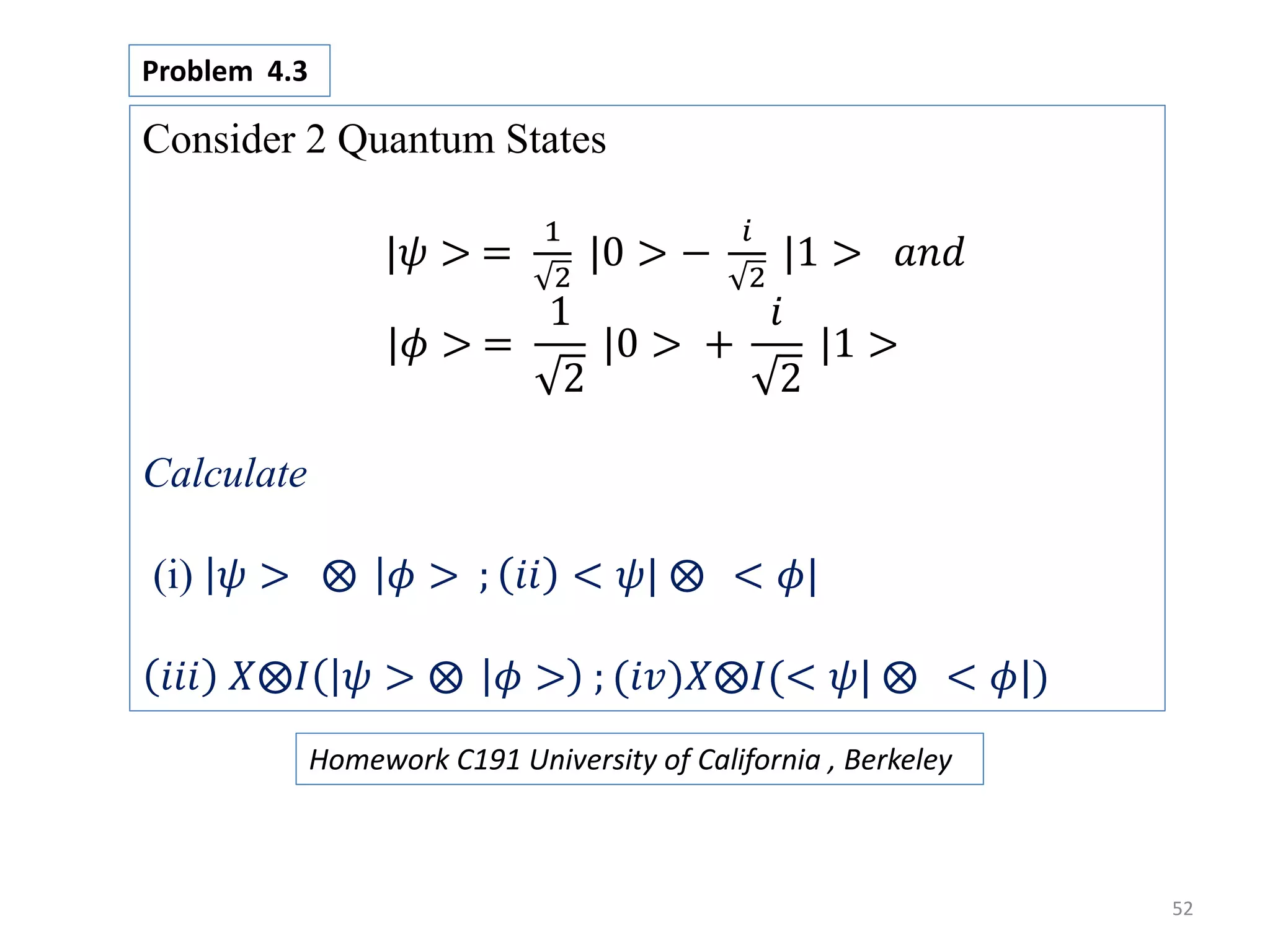 52 Consider 2 Quantum States |𝜓 > = 1 2 |0 > − 𝑖 2 |1 > 𝑎𝑛𝑑 |𝜙 > = 1 2 |0 > + 𝑖 2 |1 > Calculate (i) 𝜓 > 𝜙 > ; 𝑖𝑖 < 𝜓| < 𝜙| 𝑖𝑖𝑖 𝑋 𝐼 𝜓 > 𝜙 > ; (𝑖𝑣)𝑋 𝐼(< 𝜓| < 𝜙|) Problem 4.3 Homework C191 University of California , Berkeley 
