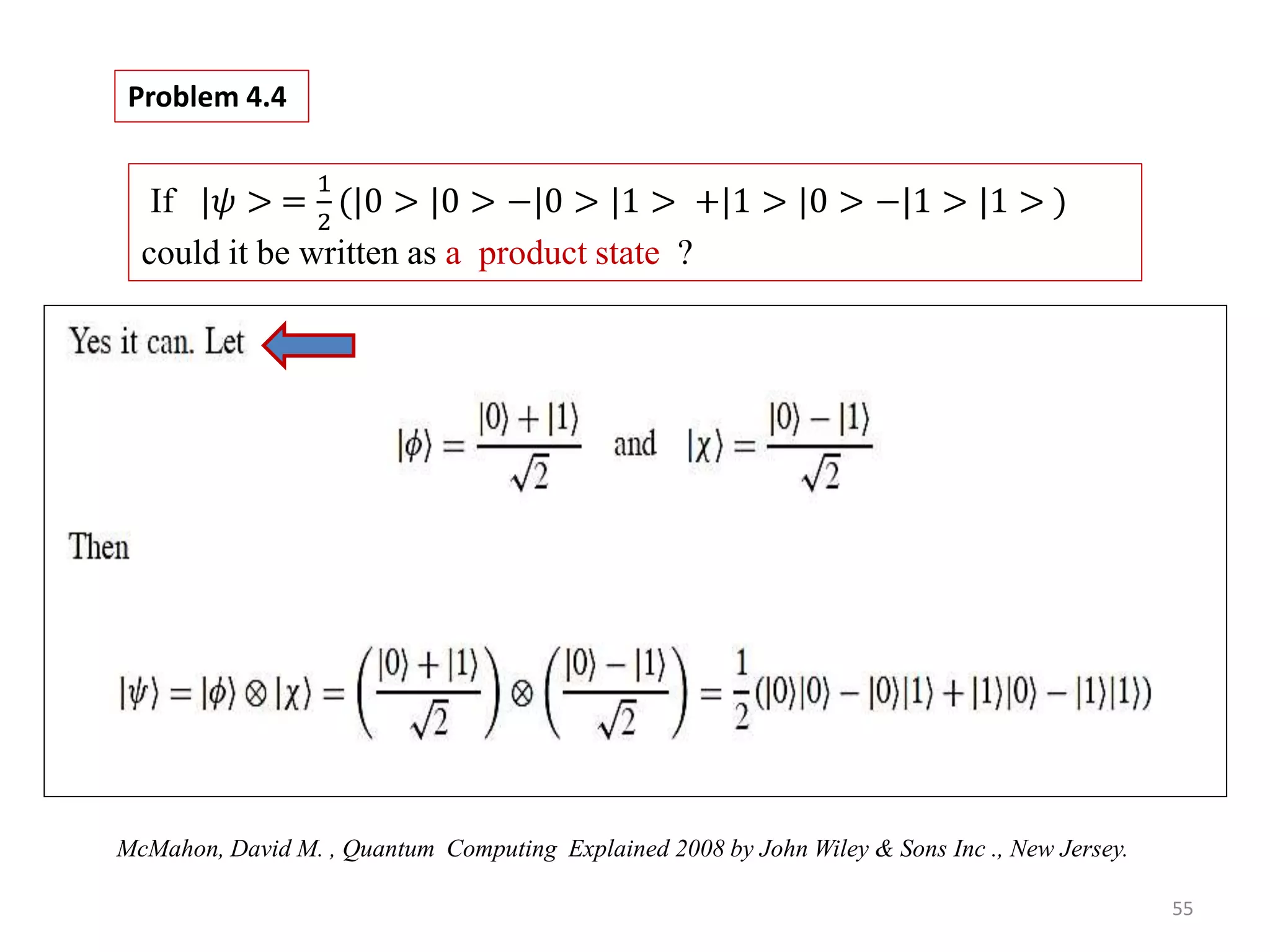55 If |𝜓 > = 1 2 (|0 > |0 > −|0 > |1 > +|1 > |0 > −|1 > |1 > ) could it be written as a product state ? Problem 4.4 McMahon, David M. , Quantum Computing Explained 2008 by John Wiley & Sons Inc ., New Jersey. 