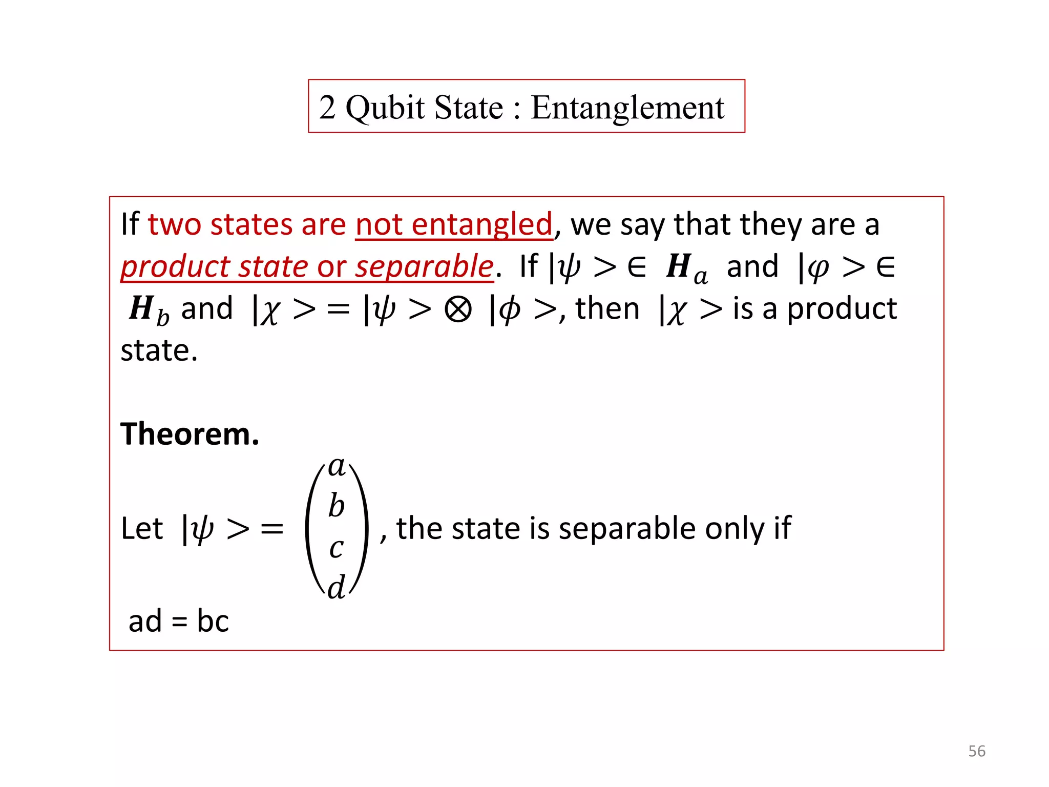 56 If two states are not entangled, we say that they are a product state or separable. If |𝜓 > ∈ 𝑯 𝑎 and |𝜑 > ∈ 𝑯 𝑏 and |𝜒 > = |𝜓 > |𝜙 >, then |𝜒 > is a product state. Theorem. Let |𝜓 > = 𝑎 𝑏 𝑐 𝑑 , the state is separable only if ad = bc 2 Qubit State : Entanglement 