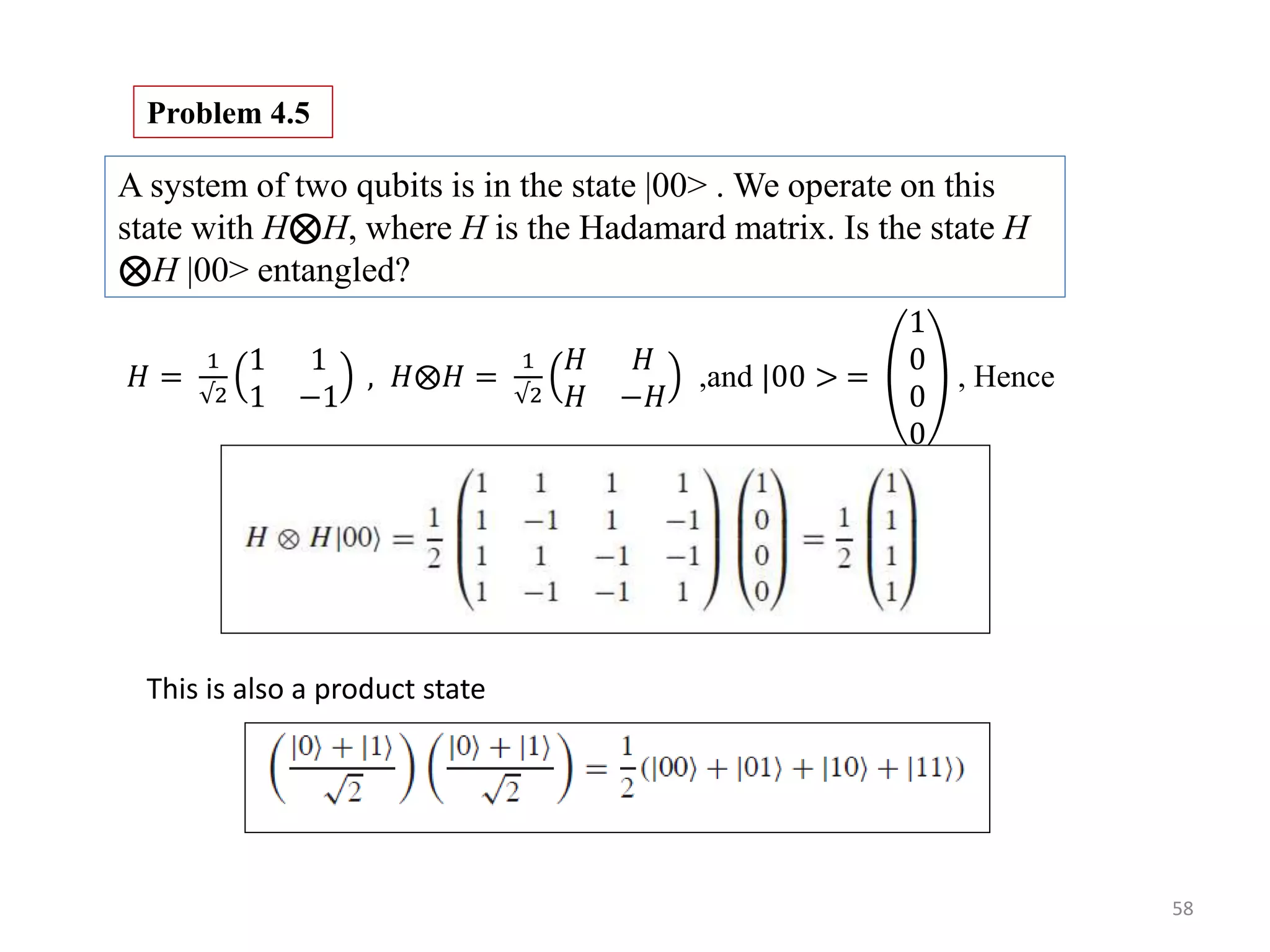 58 A system of two qubits is in the state |00> . We operate on this state with H⊗H, where H is the Hadamard matrix. Is the state H ⊗H |00> entangled? Problem 4.5 𝐻 = 1 √2 1 1 1 −1 , 𝐻 𝐻 = 1 √2 𝐻 𝐻 𝐻 −𝐻 ,and |00 > = 1 0 0 0 , Hence This is also a product state 