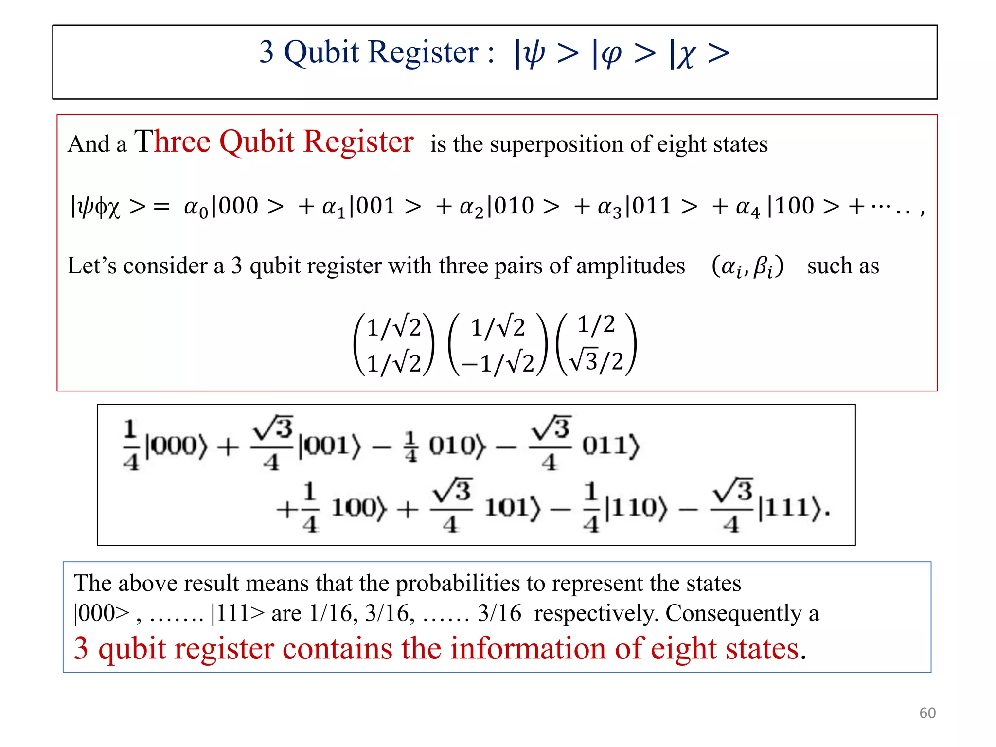 And a Three Qubit Register is the superposition of eight states 𝜓 > = 𝛼0 000 > + 𝛼1 001 > + 𝛼2 010 > + 𝛼3 011 > + 𝛼4 100 > + ⋯ . . , Let’s consider a 3 qubit register with three pairs of amplitudes 𝛼𝑖, 𝛽𝑖 such as 1/√2 1/√2 1/√2 −1/√2 1/2 3/2 The above result means that the probabilities to represent the states |000> , ……. |111> are 1/16, 3/16, …… 3/16 respectively. Consequently a 3 qubit register contains the information of eight states. 3 Qubit Register : |𝜓 > |𝜑 > |𝜒 > 60 