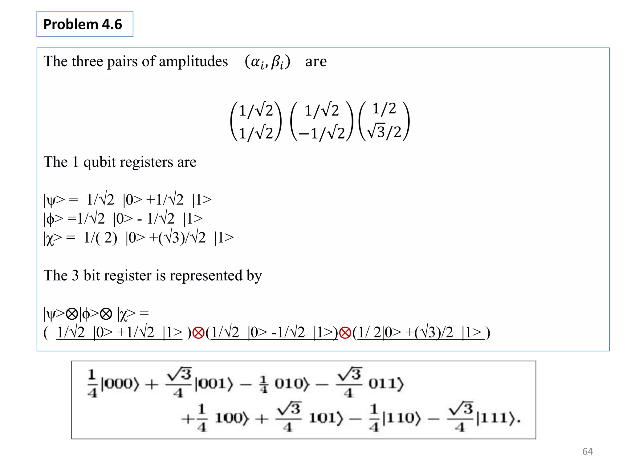 64 The three pairs of amplitudes 𝛼𝑖, 𝛽𝑖 are 1/√2 1/√2 1/√2 −1/√2 1/2 3/2 The 1 qubit registers are |ψ> = 1/√2 |0> +1/√2 |1> |ϕ> =1/√2 |0> - 1/√2 |1> |χ> = 1/( 2) |0> +(√3)/√2 |1> The 3 bit register is represented by |ψ> |ϕ> |χ> = ( 1/√2 |0> +1/√2 |1> ) (1/√2 |0> -1/√2 |1>) (1/ 2|0> +(√3)/2 |1> ) Problem 4.6 
