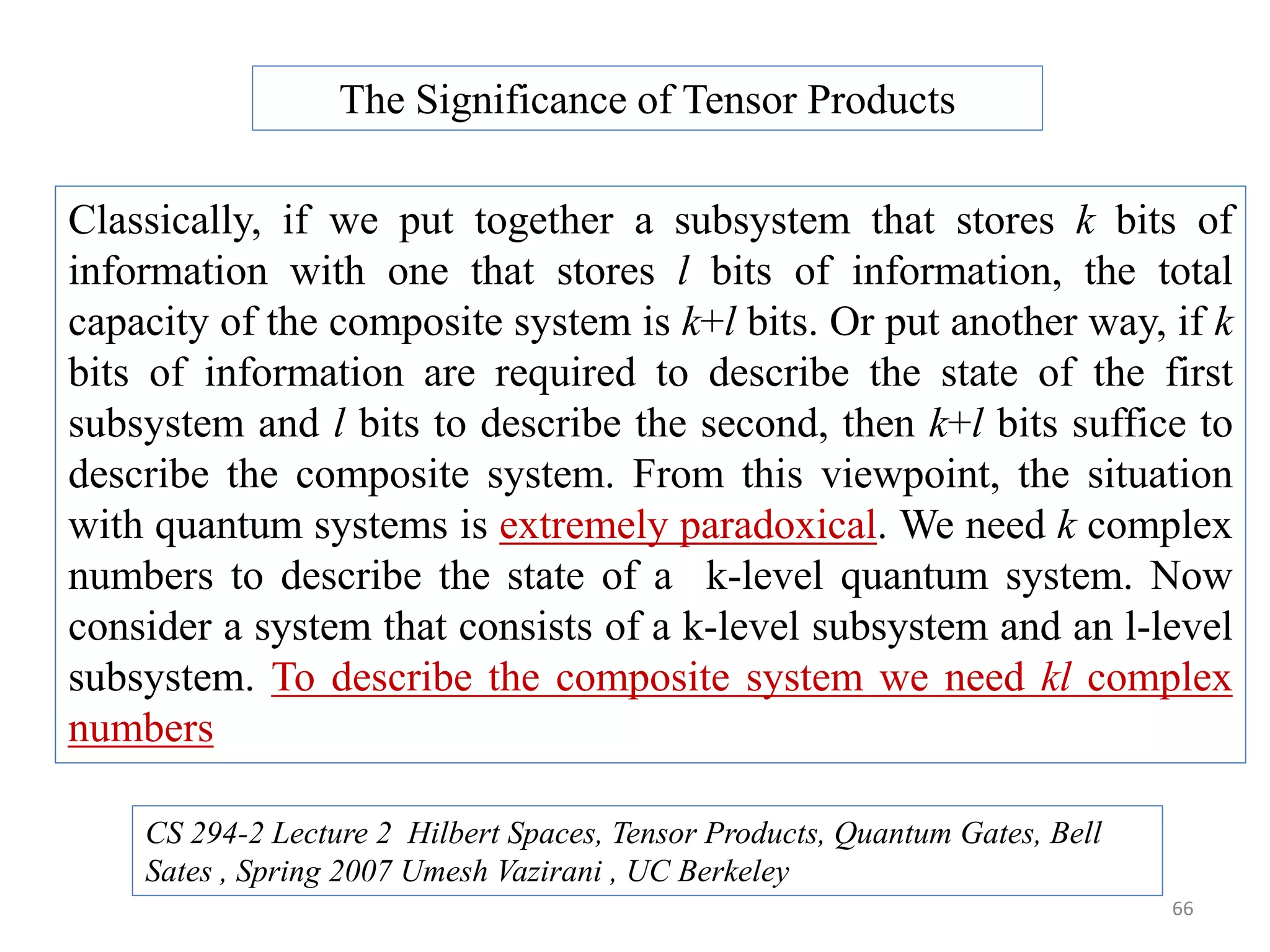66 Classically, if we put together a subsystem that stores k bits of information with one that stores l bits of information, the total capacity of the composite system is k+l bits. Or put another way, if k bits of information are required to describe the state of the first subsystem and l bits to describe the second, then k+l bits suffice to describe the composite system. From this viewpoint, the situation with quantum systems is extremely paradoxical. We need k complex numbers to describe the state of a k-level quantum system. Now consider a system that consists of a k-level subsystem and an l-level subsystem. To describe the composite system we need kl complex numbers The Significance of Tensor Products CS 294-2 Lecture 2 Hilbert Spaces, Tensor Products, Quantum Gates, Bell Sates , Spring 2007 Umesh Vazirani , UC Berkeley 